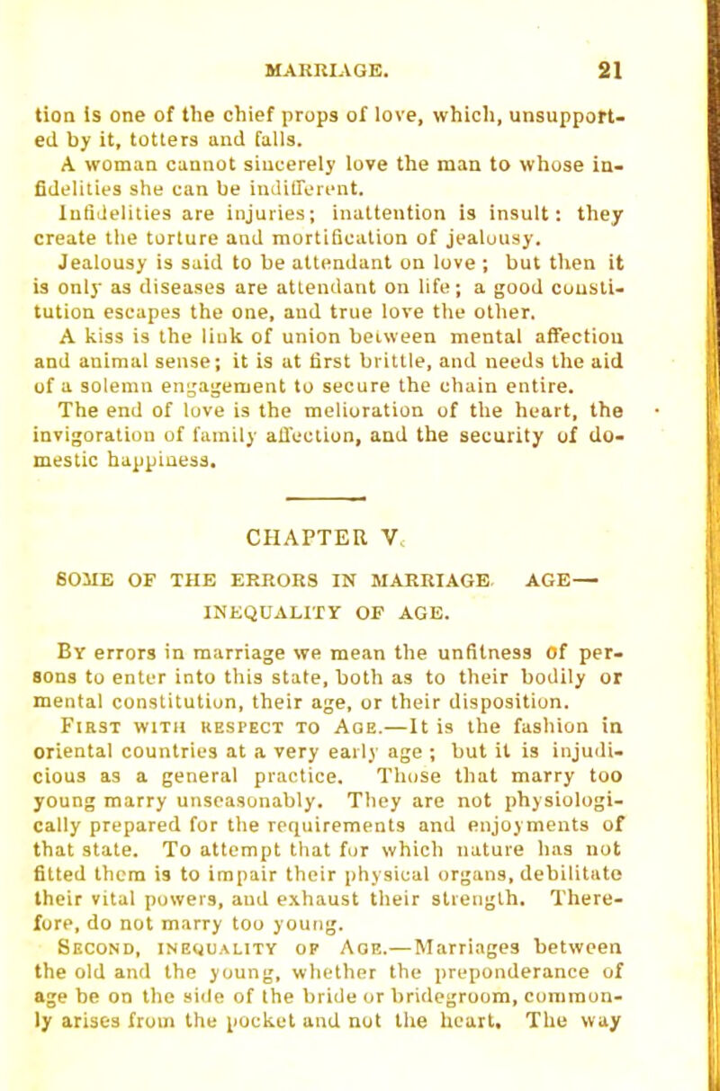 tion Is one of the chief props of love, which, unsupport- ed by it, totters and falls. A woman cannot sincerely love the man to whose in- fidelities she can be indilTorent. XufiJelities are injuries; inattention is insult: they create the torture and mortification of jealuusy. Jealousy is said to be attendant on love ; but then it is only as diseases are attendant on life; a good cousli- tution escapes the one, and true love the other. A kiss is the liuk of union between mental affection and animal sense; it is at tirst brittle, and needs the aid of a solemn engagement to secure the chain entire. The end of love is the melioration of tlie heart, the invigoratiou of family affection, and the security of do- mestic happiness, CHAPTER V, SOME OF THE ERRORS IN MARRIAGE. AGE— INEQUALITY OF AGE. Bv errors in marriage we meiin the unfitness Of per- sons to enter into this state, both as to their bodily or mental constitution, their age, or their disposition. First with respect to Age.—It is the fashion in oriental countries at a very early age ; but it is injuili- cious as a general practice. Those that marry too young marry unseasonably. They are not physiologi- cally prepared for the requirements and enjoyments of that state. To attempt that fur which nature has not fitted them is to impair their physical organs, debilitate their vital powers, aud exhaust their strength. There- fore, do not marry too young. Second, inequality op Age.—Marriages between the old and the young, whether the preponderance of age be on the side of the bride or bridegroom, common- ly arises from the pocket and not the heart. The way