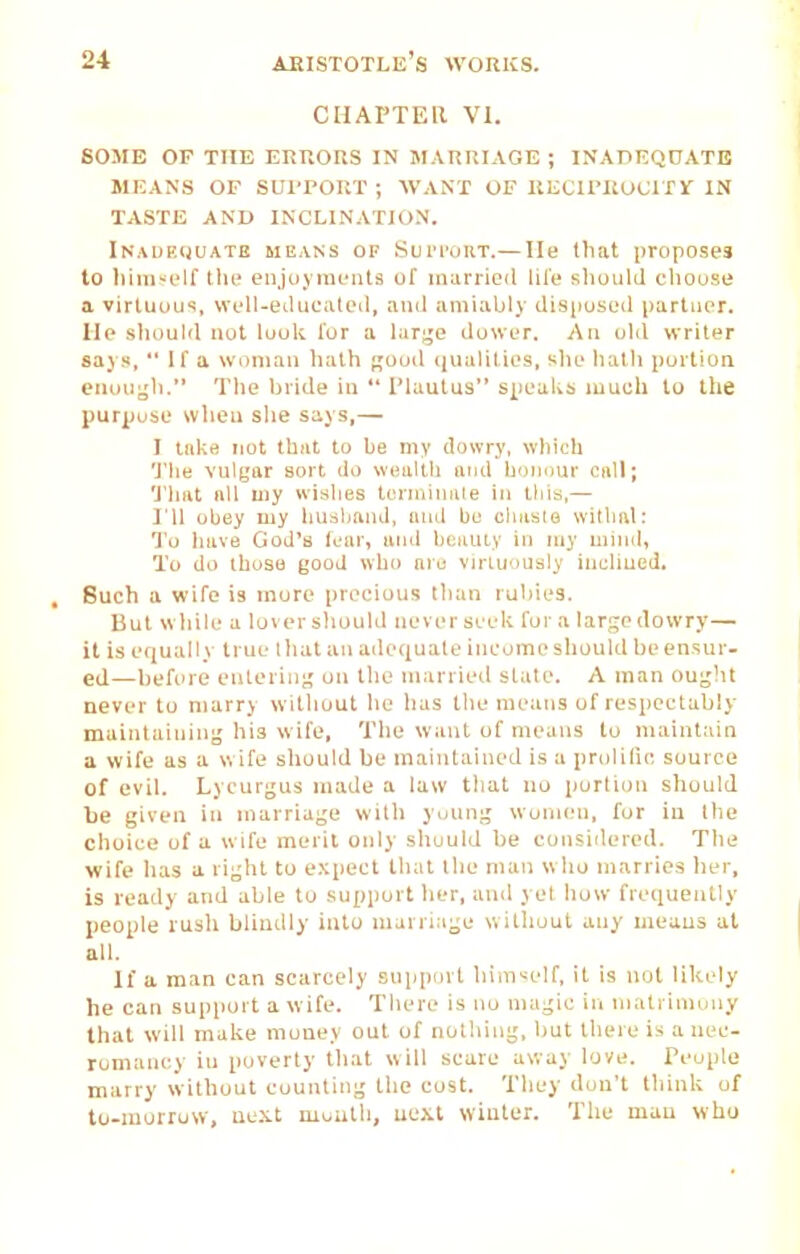 CHAPTEll VI. SOME OF THE ERRORS IN MARRIAGE ; INAPEQOATB MEANS OF SUI'PORT ; WANT OF UECU'ltUClTl' IN TASTE AND INCLINATION. Inauf.cjuatb means of Sui'I'oht.— He that proposes to liiiiist'lf tlu' enjoyments of married lil'e shonld choose a virtuous, well-etlucated, and amiably disiiosed partner, lie sliould not look I'ur a larjje dower. An olil writer says,  If a woman liath fjuud (jualities, slie liatli portion enuugli. Tile bride in  I'lautus speaks much to the purpose wlieu she says,— I lake not thiit to be my dowry, which 'J'lie vulgar sort do wealth aod honour Cfd!; 1'hat nil my wishes tenniniile in tliia,— ril obey my husband, ami bo cluisle witlial: To have God's fear, and bctuuy in my mind. To do those good who are virtuously inclined. Such a wife is more precious than rubies. But while a loversliuuld neverseek for a largcdowry— it is equally true that an adequate income should be ensur- ed—before entering' on the married state. A man ou;^)U never to marry witliuut lie has the means of respectably maintaining' his wife, Tlie want of means to maintain a wife as a w ife should be maintained is a prolilio source of evil. Lycurgus made a law that no portion should be given in marriage with young women, for in the choice of a wife merit only sliould be consiilered. The wife has a right to expect that the man w ho marries her, is ready and able to support lier, and yet how frequently people rusli blindly into marriage without any means at all. If a man can scarcely support himself, it is not likely he can support a wife. There is no magic in matrimony that will make money out of nothing, but tlu^re is a nec- romancy in poverty tliat will scare away love. Teople marry without counting the cost. They don't think of to-morruw, aext moutli, uexl winter. The man who