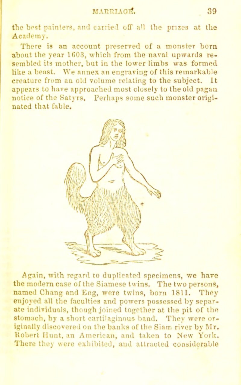 the ho^t pninters. antl carrie l off a!l the prizes at the Academy. There is an account preserved of a monster born about the year 1C03, which from the naval upwards re- sembled its mother, but in the lower limbs was formed like a beast. We annex an engraving of this remarkable creature fmm an old volume relating to the subject. It appears to have approached most closely to the old pagan notice of the Satyrs. Perhaps some such monster origi- nated that fable. Again, with regard to duplicated specimens, we bare the modern case of the Siamese twins. The two perstms, named Chang .ind Eng, were twins, born 1811. They enjoyed all the faculties and powers possessed by separ- ate inilividuals, though joined together at the pit of tlie stomach, by a short cartilaginous band. They were or- iginally discovered on the banl<s of the Siam river by Mr. liobert Hunt, an American, and taken to New York. There they were e.xliibited, and attracted considerable