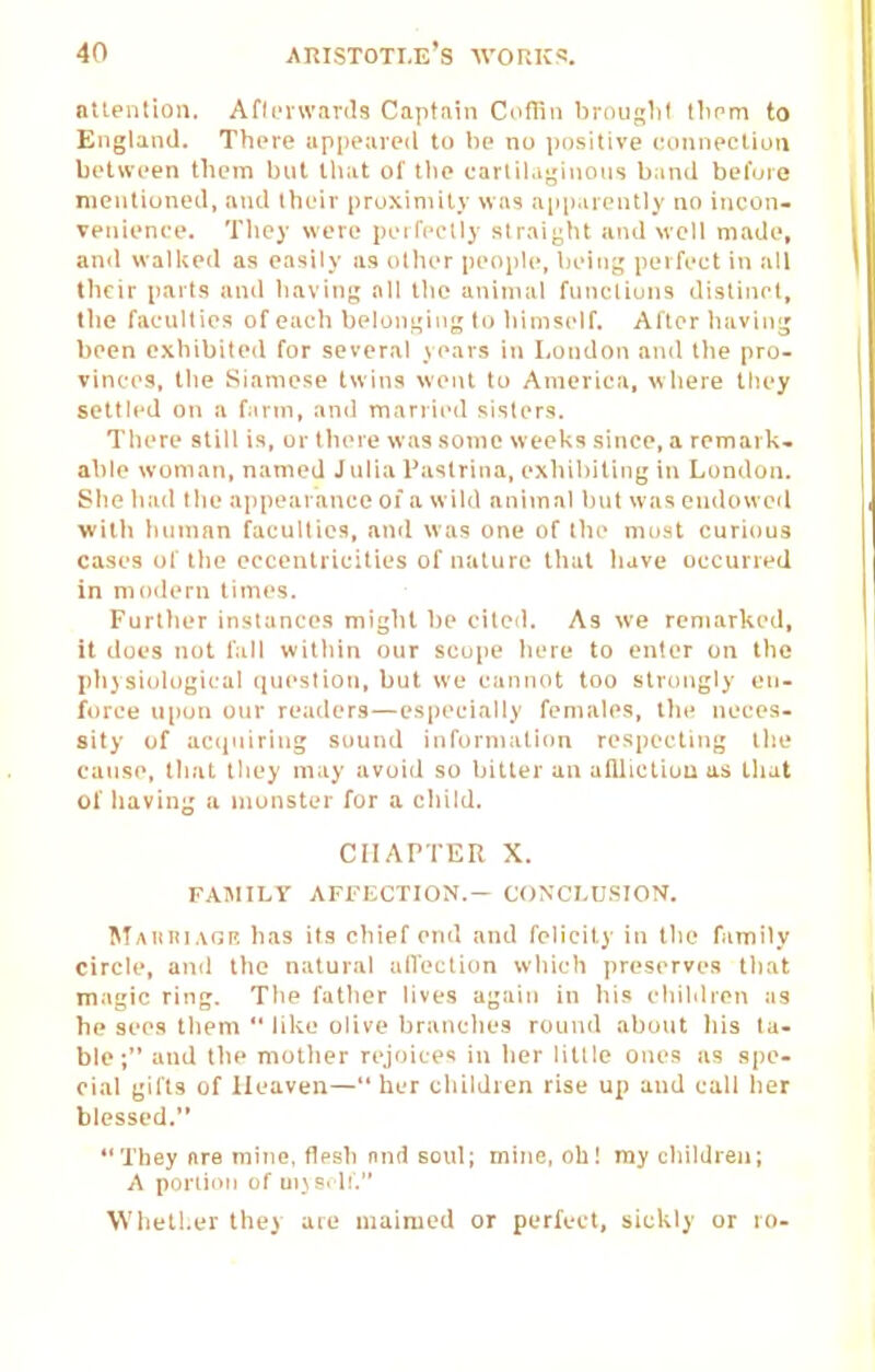 attenlion. Afli'vwanls Captain Coflin hrnuslil tlmm to England. There appeared to he no positive eminection between them but that of the carlil.i^'inons band befuie nientioneil, and their proximity was a[iparently no incon- Tenienco. They were peilVclly straight and well made, and wallied as easily as other people, liein,:; perfect in all their parts and having all tlie anin\al functions distinct, the faculties of each belonL;iug to liimself. After liavini; been exhibited for several years in Loudon and the pro- vinces, the Siamese twins went to America, where they settled on a farm, and mariied sisters. There still is, or there was some weeks since, a remark, able woman, named Julia I'astrina, exhibiting in Londuji. Siie had the appearance of a wild animal but was endowed Willi human faculties, antl was one of tlie mo^t curiftus cases of tlio eccentricities of nature that have occurred in modern times. Furttier instances might he cited. As we remarked, it does not fall witliin our scope here to enter on the phjsi<il(igical (luesliou, but we cannot too strongly en- force upon our readers—especially females, the neces- sity of accjuiring sound information respecting tlie cause, that they may avoid so bitter an alUictiou us tliat of liaving a monster for a child. CHAPTER X. FAIMILV AFt-JiCTION.— CONCLUSION. Maiiblvgi'. has its chief end and felicity in tiie family circle, ami the natural alVection wliich preserves tliat magic ring. The father lives again in his children us he sees them  lilie olive branches round about his ta- ble; and the niotlier rejoices in lier little ones as spe- cial gifts of Heaven—lier children rise up and cull lier blessed. They are mine, flesh nnd soul; mine, oh I my children; A poriioii of ui\ s-1!. Whether they are maimed or perfect, sickly or ro-