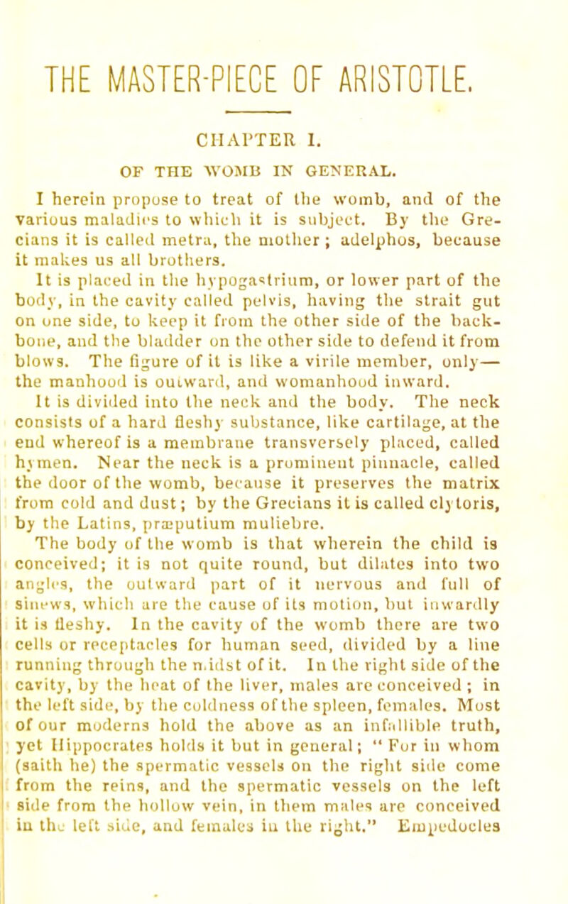 THE MASTER-PIECE OF ARISTOTLE. CIIAl'TER I. OF THE WOMB IN GENERAL. I herein propose to treat of tlie womb, and of the various maladies to which it is stihjcft. By tlie Gre- cians it is calletl metru, the mother; adelphos, because it makes us all brothers. It is placed in tlie liypoga^trium, or lower part of the body, in the cavity called pelvis, having the strait gut on one side, tu keep it from the other side of the back- bone, and the bladder on the other side to defend it from blows. The figure of it is like a virile member, only— the manhood is outwaril, and womanhood inward. U is divided into the neck and the body. The neck consists of a hard fleshy substance, like cartilage, at the end whereof is a membrane transversely placed, called hymen. Near the neck is a prominent pinnacle, called the door of the womb, because it preserves the matrix from cold and dust; by the Grecians it is called cly toris, by the Latins, prx-putium muliebre. The body of the womb is that wherein the child is conceived; it is not quite round, but dilates into two angli'S, the outward part of it nervous and full of siiu'ws, whicli are the cause of its motion, but inwardly it is Ueshy. In the cavity of the womb there are two cells or receptacles for human seed, divided by a line running through the n.idst of it. In the right side of the cavity, by the heat of the liver, males arc conceived ; in the left side, by tlie coldness of tlie spleen, females. Must of our moderns hold the above as an infallible truth, yet Hippocrates hohls it but in general;  For in whom (aaith he) the spermatic vessels on the right side come from the reins, and the spermatic vessels on the left side from the hollow vein, iti tliem males are conceived iu the left .side, and females in tlie ri^ht. Eiupeduclea