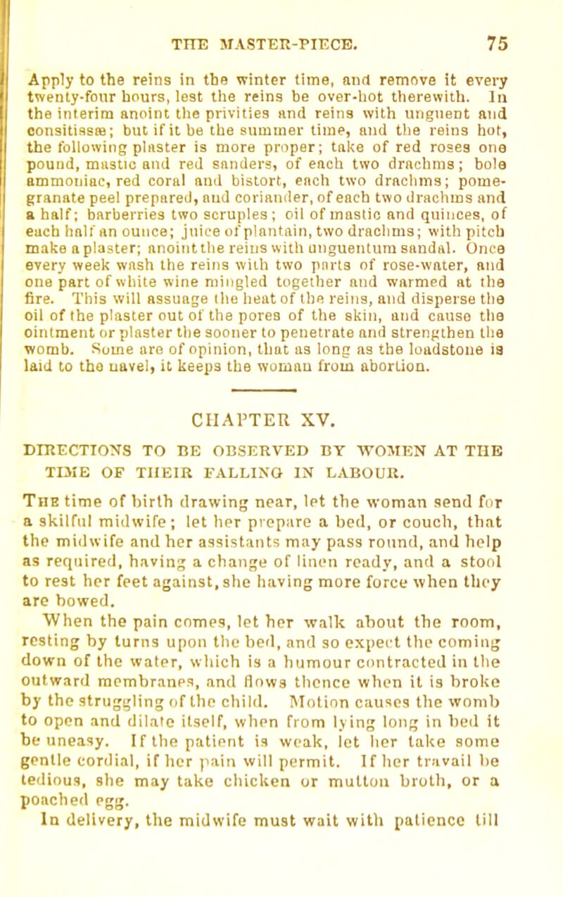 Apply to the reins in the winter time, and remove it every twenty-fonr hours, lest the reins he over-hot therewith. In the interim anoint the privities and reins with ungnent and oonsitisssB; but if it be the summer time, and tlie reins hot, the following plaster is more proper; take of red roses one pound, mastic and red snnders, of each two drachms; bole ammoniac, red coral and bistort, each two drachms; pome- granate peel prepared, and coriander, of each two drachms and a half; barberries two scruples; oil of mastic and quinces, of each half an ounce; juice of plantain, two drachms; with pitch make a plaster; anoint the reins w ith unguentum sandal. Once every week wash the reins witli two pnrts of rose-water, and one part of white wine niiiigled together and warmed at the fire. This will assuage the heat of the reins, and disperse the oil of the plaster out of the pores of the skin, and cause the ointment or plaster the sooner to penetrate and strengthen the womb. Some are of opinion, that as long as the loadstone ia laid to the uavel, it keeps the woman from abortion. CHAPTER XV. DIRECTIONS TO BE OBSERVED BY WOMEN AT THE TIME OF THEIR FALLING IN LABOUR. The time of hirth drawing near, let the woman send for a skilful midwife; let her prepare a bed, or couch, that the midwife and her assistants may pass round, and help as required, havin;; a change of linen ready, and a stool to rest her feet against, she having more force when they are bowed. When the pain comes, let her walk about the room, resting by turns upon the bed, and so expect the coming down of the water, which is a humour contracted in tlie outward membranes, and flows thence when it is broke by the struggling of the child. Motion causes the womb to open and dilate itself, when from lying long in bed it be uneasy. If the patient is weak, let her lake some gentle conlial, if her (lain will permit. If her travail be tedious, she may take chicken or mutton broth, or a poached egg. In delivery, the midwife must wait with patience till