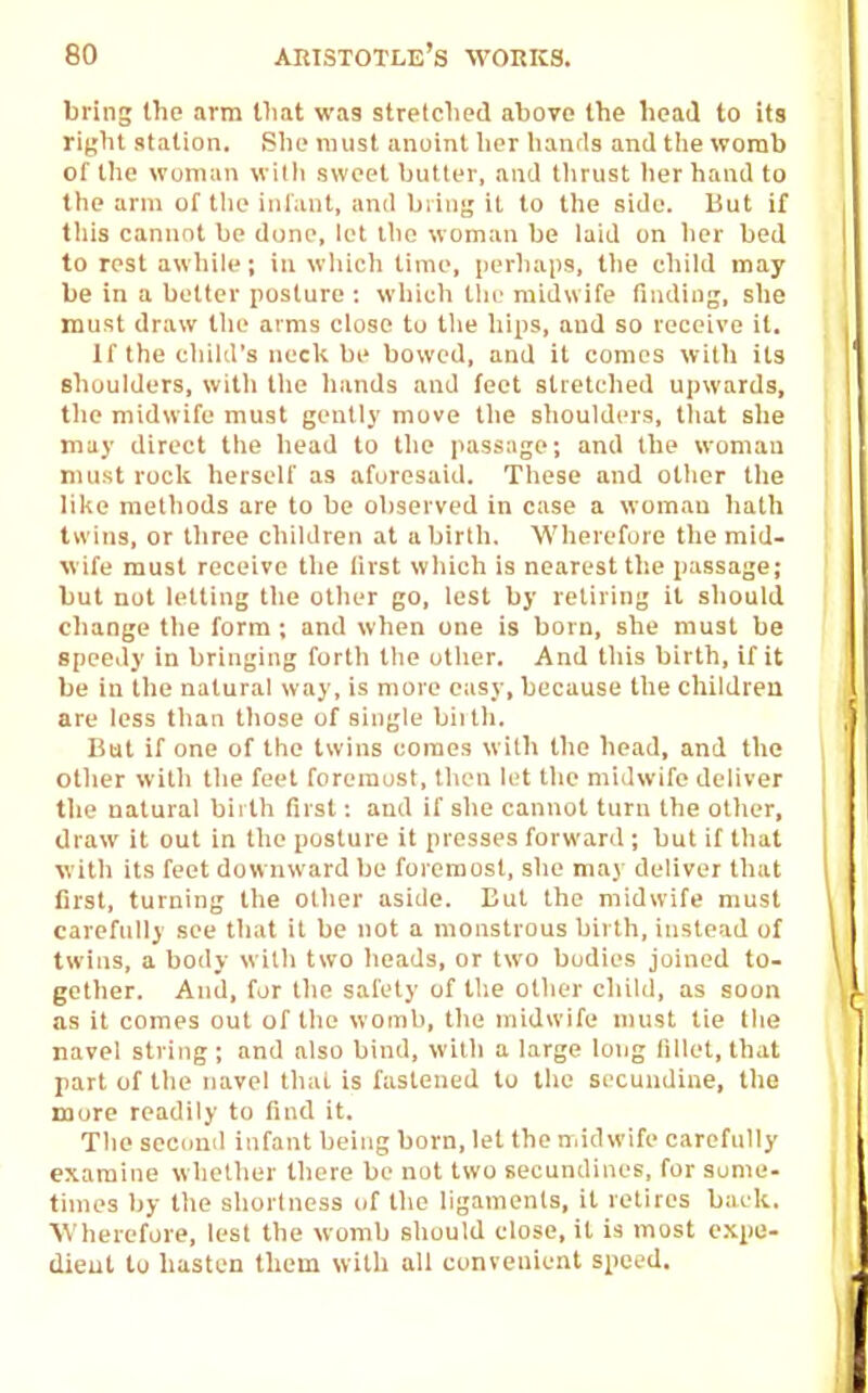 bring the arm that was stretched above the head to its riyht station. She must anoint lier lianrls and the womb of the woman willi sweet butler, and tlirust her hand to the arm of tlie infant, and biiiig it to the side. But if tliis cannot be dune, let the woman be laid on lier bed to rest awhile; in which lime, perliaps, the child may be in a better posture : which tlic midwife finding, she must draw tlie arms close to tlie hips, and so receive it. If the cliild's neck be bowed, and it comes witli its shoulders, with the hands and feet stretched upwards, tlie midwife must gently move tlie shoulders, tliat she may direct tlie head to the passage; and the woman must rock herself as aforesaid. These and other the like methods are to be observed in ease a wom.an hath twins, or three children at a birth. Wherefore the mid- wife must receive the first which is nearest the passage; but not letting the other go, lest by retiring it should change the form ; and when one is born, she must be speedy in bringing forth the other. And this birth, if it be in the natural way, is more easy, because the children are less than those of single biith. But if one of the twins comes with the head, and the other with the feet foreraust, then lot the midwife deliver the natural bii th first: and if she cannot turn the other, draw it out in the posture it presses forward ; but if that with its feet dow nward be foremost, she may deliver that first, turning the other aside. But the midwife must carefully see that it be not a monstrous birth, instead of twins, a body with two heads, or two bodies joined to- gether. And, for the safety of tlie other child, as soon as it comes out of the womb, the midwife must tie the navel siring; and also bind, with a large long fillet, that part of the navel thai is fastened to the secundine, the more readily to find it. The second infant being born, let the midwife carefully examine whether there be not two secundines, for some- times by the shortness of the ligaments, it retires back. ■\Vherefore, lest the womb should close, it is most expe- dient tu hasten them with all convenient speed.