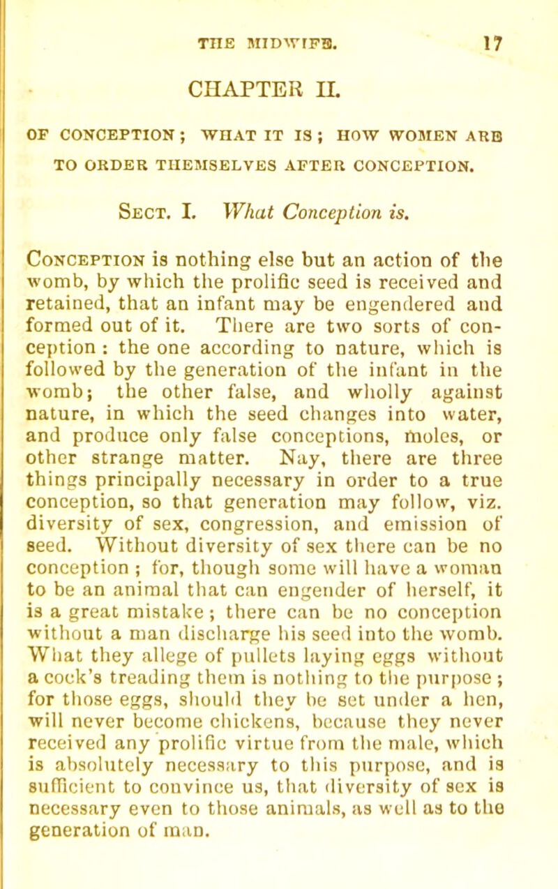 CHAPTER IL OP CONCEPTION ; WHAT IT IS ; HOW WOMEN ARB TO ORDER THEMSELVES AFTER CONCEPTION. Sect. I. What Conception is. Conception is nothing else but an action of tlie womb, by which the prolific seed is received and retained, that an infant may be engendered and formed out of it. Tliere are two sorts of con- ception : the one according to nature, which is followed by the generation of the infant in the womb J the other false, and wholly against nature, in which the seed changes into water, and produce only false conceptions, moles, or other strange matter. Nay, tiiere are tliree things principally necessary in order to a true conception, so that generation may follow, viz. diversity of sex, congression, and emission of seed. Without diversity of sex tliere can be no conception ; for, though some will have a woman to be an animal that can engender of iierself, it is a great mistake; there can be no conception without a man disciiarge his seed into the womb. What they allege of pullets laying eggs without a cock's treading them is notliing to the pur|)ose ; for those eggs, should they be set under a hen, ■will never become chickens, because they never received any prolific virtue from the male, which is absolutely necessary to this purpose, and is sufficient to convince us, that diversity of sex is necessary even to those animals, as well as to the generation of man.