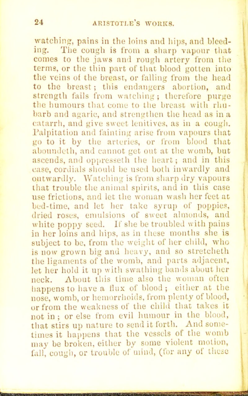 watcliiiicr, pains in the Inins and hips, and bleed- ing. Tiie couLjli is from a sharp vaponr that comes to tlie jaws and rongh artery from tlie terms, or tlie tliin part of tliat blood gotten into the veins o( the breasr, or falling from the head to the breast ; this endangers ab{)rtion, and strength fails from watcliing; therefore purge the humours tlial come to the breast with rhn- Ijarb and agaric, and strengthen the head as in a catarrh, and give sweet lenitives, as in a eough. I'alpitation and fainting arise from vapours that go to it by the arteries, or from blood that abonndeth, and cannot get out at the wond), but ascends, and oppresseth the lieart; and in this case, cordials should be used both inwardly and ontwardly. Watching is from sharp <lry vapours that trouble the animal spirits, and in this case use frictions, and let the woman wash her feet at bed-time, and let lier take syrup of poppies, dried roses, emulsions of sweet almonds, and white poppy seeil. If she be troubled with pains in her loins and hips, as in these months slie is subject to be, from tlie weight of lier child, who is now grown big and liea,vy, and so stretclieth the ligaments of the womb, and parts adjacent, let her hold it up with swathing bands about, her neck. About this time also the woman often happens to have a Ilux of blood; either at the nose, womb, or hemorrhoids, from plenty of blood, or from the weakness of the child that takes it not in ; or else from evil humour in the blood, that stirs up nature to send it forth. And some- times it happens that the vessels of the womb may be broken, either by some violent motion, fall, eougli, or trouble ofuiind, (for any of thcie