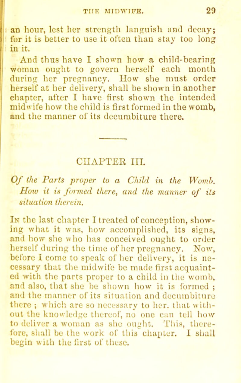 an hour, lest Iier slrengtli languish and decay; for it is better to use it ol'leu thau stiiy too long in it. And thus have I shown how a child-bearing ■woman ought to govern herself each month during her pregnancy. How she must order herself at her delivery, sliall be shown in another chapter, after I have first shown the intended midwife how the cliild is first formed in the womb, and the manner of its decurabiture there. CHAPTER III. Of the Parts proper to a Child in the WomI>. How it is firmed there, and the manner of its situation therein. In the last chapter I treated of conception, show- ing what it was, how accomplished, its signs, and how she who has conceived ought to order herself during the time of lier pregnancy. Now, before I come to speak of her delivery, it is ne- cessary that tlu; midwife be made first acquaint- ed with the parts proper to a child in tlie womb, and also, that she be shown how it is formed ; and the manner of its siluaiion and decumbiiuro there ; which are so necessary to her. that wilh- out the knowk'flge thereol', no one can tell liow to deliver a woman as she ought. 'I'liis, there- fore, sliall be the work of this chapter. 1 shall begin w ith the first of these.