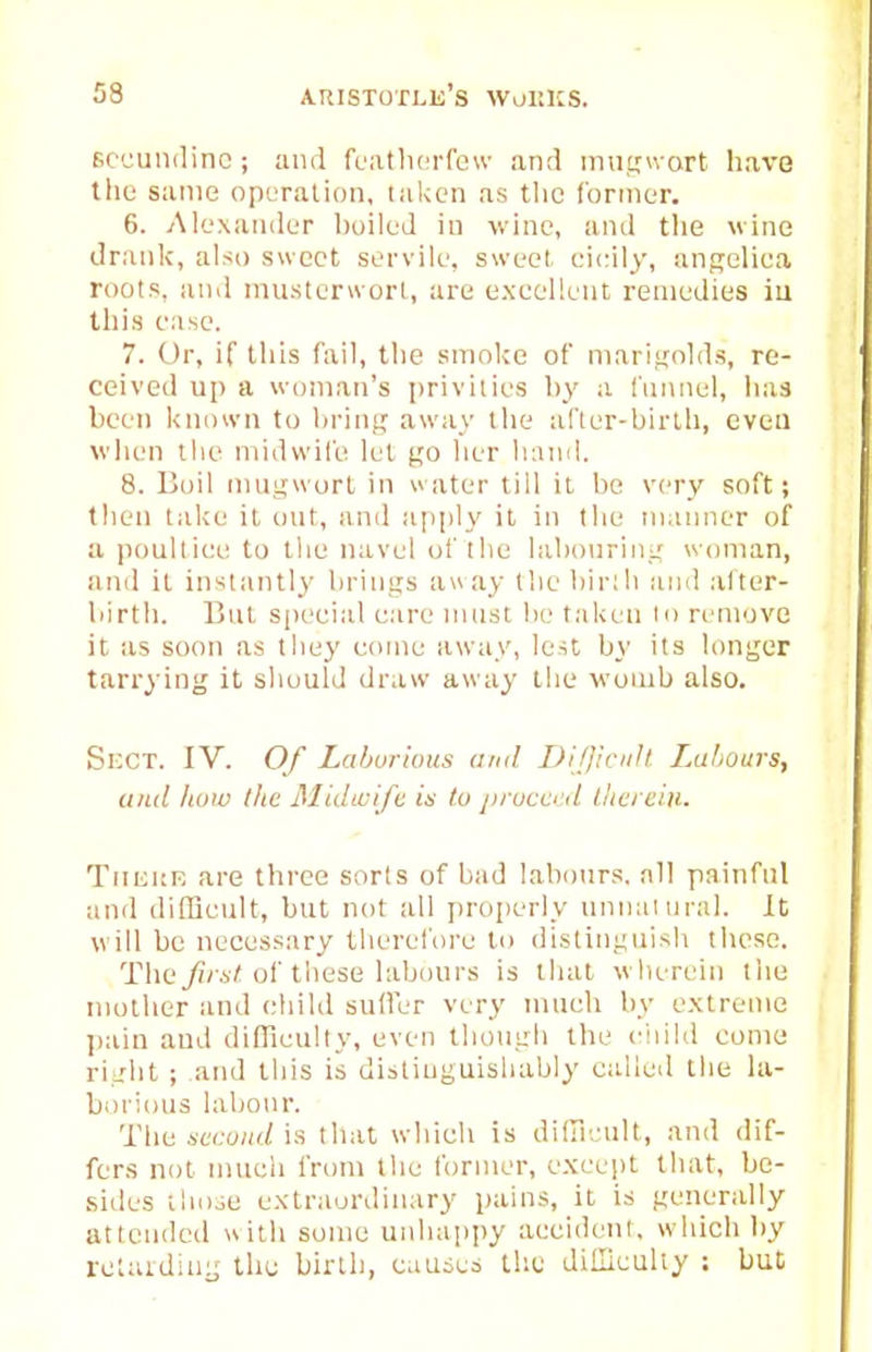 ficcuiidinc; and fcatliorfew and inuf,Mvart liave the same operation, taken as the former. 6. Alexander l)oiled in wine, and tlie wine drank, also sweet servile, sweet eieily, angcliea roots, and musterwori, are excellent remedies iii this ease. 7. Or, if tills fail, the smoke of marigolds, re- ceived up a woman's privities by a funnel, has been known to hrinj? away the al'ler-birlh, even wlien tlie midwil'e lei go her hand. 8. Boil inugworl in water till it bo very soft; then take it out, and apply it in the manner of a poultiee to the navel of the laboiiring woman, and it inslantl3' brings auay the bir;li and alter- liirth. But si)eei;il care must be taken to rrniovc it as soon as they come away, lest by its longer tarrying it shotild draw away the womb also. Si:cT. IV. Of Laburious imd DiJJicuh Labours, unci how tlie Midicift is to proco tl llia eiii. TiimtK are three sorts of bad labours, all painful and difBcult, but not all properly unnaiural. It will be necessary therefoi'e to distinguish these. Tlie^/aA of these labours is that wherein the mother and child sufler very much by extreme ])ain and difficulty, even though the ciiild come right ; and tliis is distiuguishably called the la- borious labour. The 4't(;o;«/is that which is diln.'ult, and dif- fers not much from the Ibnner, except that, be- sides thnae extraordinary pains, it is generally attended with some unhappy accident, which by retaidiu- the birih, causes the diiliculty : but;