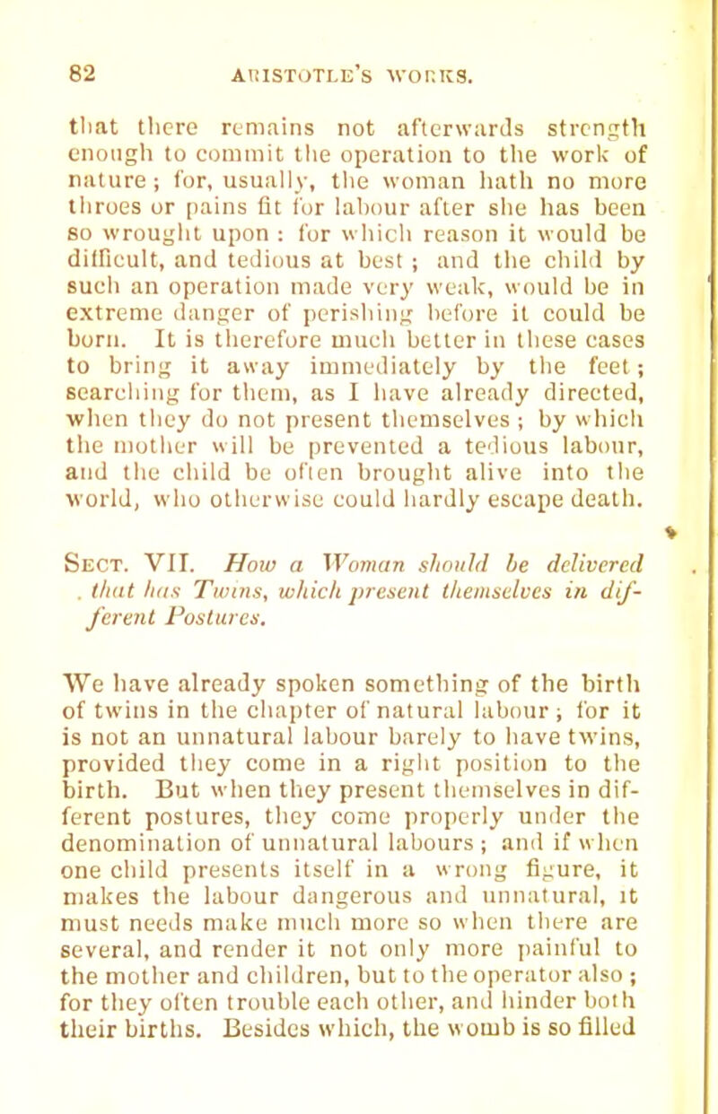 timt tlicre remains not afterwards strength enough to commit the operation to tlie worlc of nature; for, usually, the woman liath no more throes or pains fit lor lal)our after she has been so wrought upon : for which reason it would be diiricult, and tedious at best ; and tlie child by such an operation made very weak, would be in extreme danger of perishing before it could be born. It is therefore much better in these cases to bring it away immediately by the feet; searching for them, as I have already directed, ■when they do not present themselves ; by which the mother will be prevented a tedious labour, and the child be often brought alive into the world, who otherwise could hardly escape death. Sect. VII. Hoiv a Woman should be delivered . that liiis Twins, which present themselves in dif- ferent Postures. We have already spoken something of the birth of twins in the chapter of natural labour; for it is not an unnatural labour barely to liave twins, provided they come in a right position to the birth. But when they present themselves in dif- ferent postures, they come properly under the denomination of unnatural labours ; and if when one child presents itself in a wrong figure, it makes the labour dangerous and unnatural, it must needs make much more so when there are several, and render it not only more painful to the mother and children, but to tlie operator also ; for they often trouble each other, and hinder both their births. Besides which, the womb is so filled