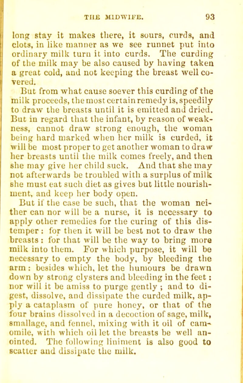 long stay it makes tliere, it sours, curds, and clots, in like manner as we see runnet put into ordinary milk turn it into curds. The curding of the milk may be also caused by having taken a great cold, and not keeping the breast well co- vered. But from what cause soever this curding of the milk proceeds, the most certain remedy is, speedily to draw the breasts until it is emitted and dried. But in regard that the infant, by reason of weak- ness, cannot draw strong enough, the woman being hard marked when her milk is curded, it will be most proper to get another woman to draw her breasts until the milk comes freely, and then she may give her child suck. And that she may not afterwards be troubled with a surplus of milk she must eat such diet as gives but little nourish- ment, and keep her body open. But it the case be such, that the woman nei- ther can nor will be a nurse, it is necessary to apply other remedies for the curing of this dis- temper : for then it will be best not to draw the breasts : for that will be the way to bring more milk into them. For which purpose, it will be necessary to empty the body, by bleeding the arm: besides which, let the liumours be drawn down by strong clysters and bleeding in the feet: nor will it be amiss to purge gently ; and to di- gest, dissolve, and dissipate the curded milk, ap- ply a cataplasm of pure honey, or that of the four brains dissolved in a decoction of sage, milk, smallagc, and fennel, mixing with it oil of cara-> oraile, with which oil let the breasts be well an- ointed. The following liniment is also good to scatter and dis:>ipatu the milk.