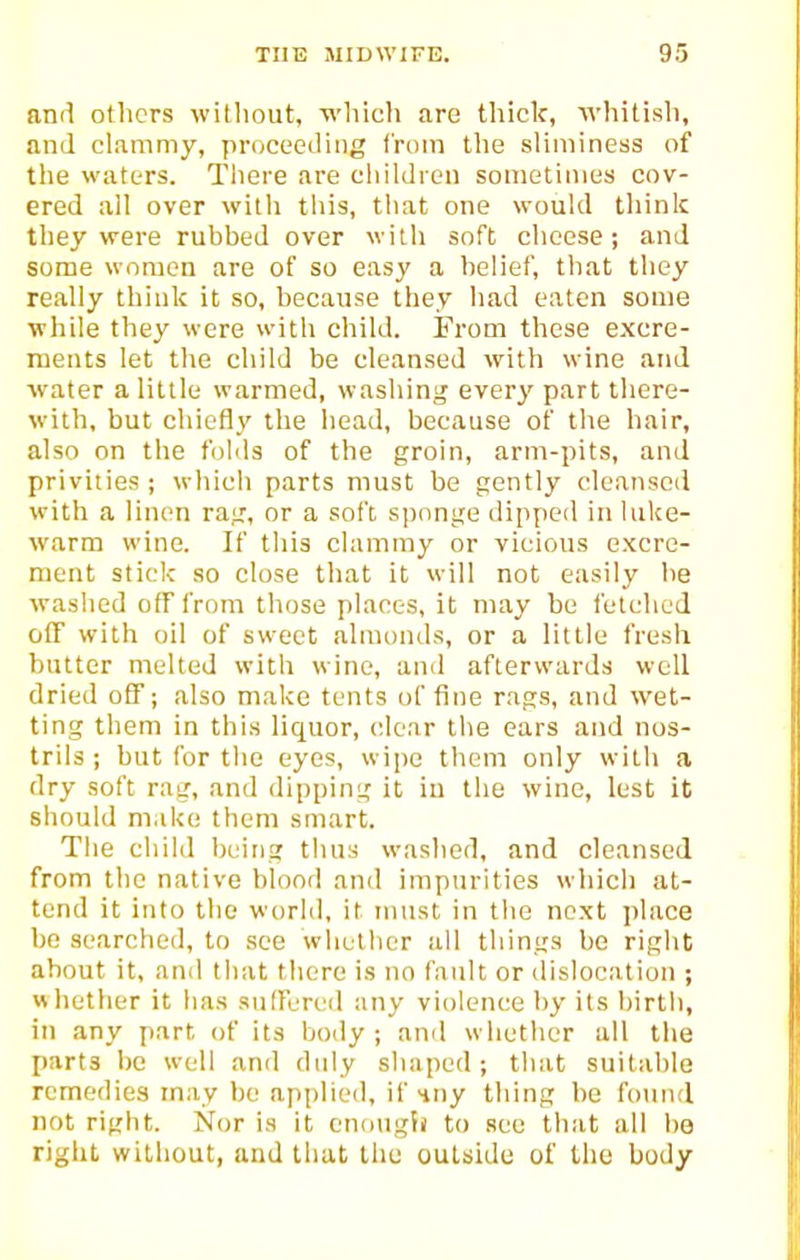 and others without, wliich are thick, wliitish, and clammy, proceeding from the sliminess of the waters. Tliere are children sometimes cov- ered all over with this, that one would think they were rubbed over with soft cheese; and some women are of so easy a belief, that they really think it so, because they had eaten some ■while they were witli child. From these excre- ments let the child be cleansed with wine and water a little warmed, washing every part there- with, but chiefly the head, because of the hair, also on the folds of the groin, arm-pits, and privities ; which parts must be gently cleansed with a linen rag, or a soft sponge dipped in luke- warm wine. If this clammy or vicious excre- ment stick so close that it will not easily be waslied off from those places, it may be fetched off with oil of sweet almonds, or a little fresh butter melted with wine, ami afterwards well dried off; also make tents of fine rags, and wet- ting them in this liquor, clear tlie ears and nos- trils ; but for the eyes, wipe them only with a dry soft rag, and dipping it iu the wine, lest it should make them smart. Tlie child being thus washed, and cleansed from the native blood and impurities which at- tend it into the world, it must in the next place bo searched, to see whether all things be right about it, and that there is no fault or dislocation ; whether it has suffered any violence by its birth, in any part of its body; and whether all the parts be well and duly shaped; that suitable remedies may be applied, if Huy thing be found not right. Nor is it cnongii to see that all ho right without, and that the outside of the body