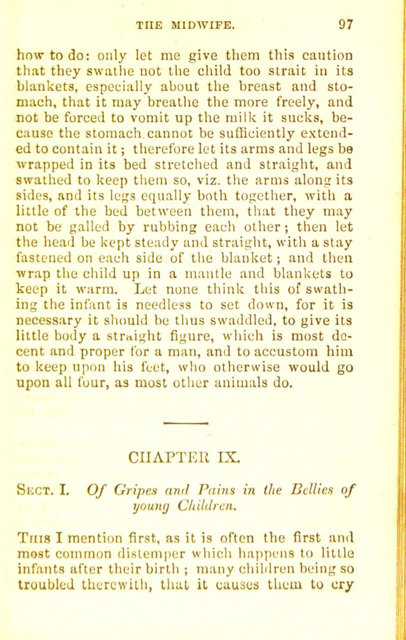 how to do: only let me give them this caution that they swathe not the cliild too strait in its blankets, especially about tlie breast and sto- mach, that it may breathe the more freely, and not be forced to vomit up the milk it sucks, be- cause the stomach cannot be sufficiently extend- ed to contain it; therefore let its arms and legs be wrapped in its bed stretched and straight, and swathed to keep them so, viz. the arms along its sides, and its legs equally both together, with a little of the bed between them, that they may not be galled by rubbing each other; then let the head be kept steady and straight, with a stay fastened on each side of the blanket; and then ■wrap the child up in a mantle and blankets to keep it warm. Let none think this of swath- ing the infant is needless to set down, for it is necessary it should be thus swaddled, to give its little body a straight figure, which is most de- cent and proper for a man, and to accustom him to keep upon his feet, who otherwise would go upon all four, as must other animals do. CHAPTER IX, Si;CT. I. Of Gripes and Pains in the Bellies of young Cliildien. Tins I mention first, as it is often the first and most common distemper which happens to little infants after their birth ; many children being so troubled therewith, that it causes them to cry