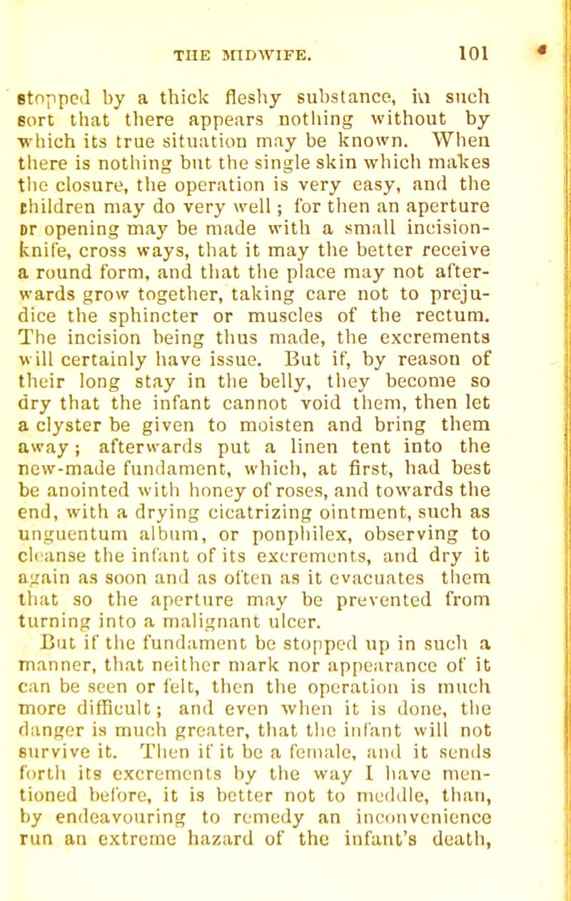 BtoTipcJ by a thick fleshy substance, ivi such sort that there appears notliing without by ■which its true situation may be Ifnown. When there is nothing but the single slcin wliich makes the closure, the operation is very easy, and tlie thildren may do very well; for then an aperture or opening may be made with a small incision- knife, cross ways, that it may the better receive a round form, and that the place may not after- wards grow together, taking care not to preju- dice the sphincter or muscles of the rectum. The incision being thus made, the excrements will certainly have issue. But if, by reason of their long stay in the belly, they become so dry that the infant cannot void them, then let a clyster be given to moisten and bring them away; afterwards put a linen tent into the new-made fundament, which, at first, had best be anointed with honey of roses, and towards the end, with a drying cicatrizing ointment, such as unguentum album, or ponphilex, observing to cleanse the infant of its excrements, and dry it again as soon and as often as it evacuates them that so the aperture may be prevented from turning into a malignant ulcer. But if tlie fundament be stopped up in such a manner, that neither n)ark nor appearance of it can be seen or ielt, then tlie operation is much more difficult; and even when it is done, the danger is much greater, that the infant will not survive it. Then if it be a female, ami it sends forth its excrements by tlie way I have men- tioned before, it is better not to meddle, than, by endeavouring to remedy an inconvenience run an extreme hazard of the infant's death,