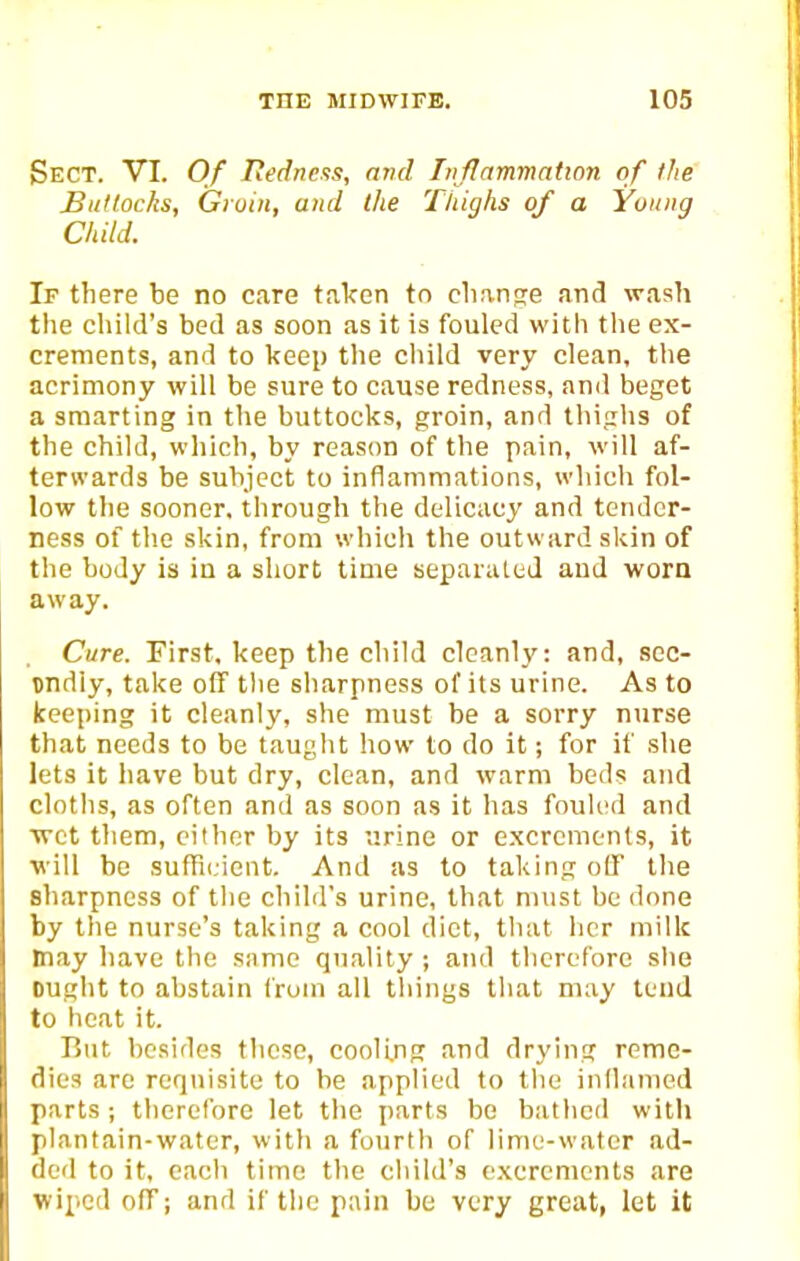 Sect. VI. Of Iiedne.<!s, avd Liflammatton of the Buttocks, Groin, and the Ttiighs of a Young Child. If there be no care taken tn clianse and wash the child's bed as soon as it is fouled with the ex- crements, and to keep the child very clean, the acrimony will be sure to cause redness, and beget a smarting in the buttocks, groin, and thighs of the child, which, by reason of the pain, will af- terwards be subject to inflammations, which fol- low the sooner, through the delicacy and tender- ness of the skin, from which the outward skin of the body is in a short time separated and worn away. Cure. First, keep the child cloanl_v: and, scc- undiy, take off tlie sharpness of its urine. As to keeping it cleanly, she must be a sorry ntirse that needs to be taught how to do it; for if she lets it have but dry, clean, and warm beds and cloths, as often and as soon as it has fouU'd and wet tliem, cither by its urine or excrements, it will be sufH(,icnt. And as to taking olF the sharpness of the child's urine, that must be done by the nurse's taking a cool diet, that her milk may liave the same quality ; and therefore slie ought to abstain from all things that may tend to heat it. But besides those, cooUng and drying reme- dies arc requisite to he applied to the indamed parts ; therefore let the parts be bathed with plantain-water, with a fourlli of lime-water ad- ded to it, cacli time the child's excrcmenls are wiped off; and if the pain be very great, let it