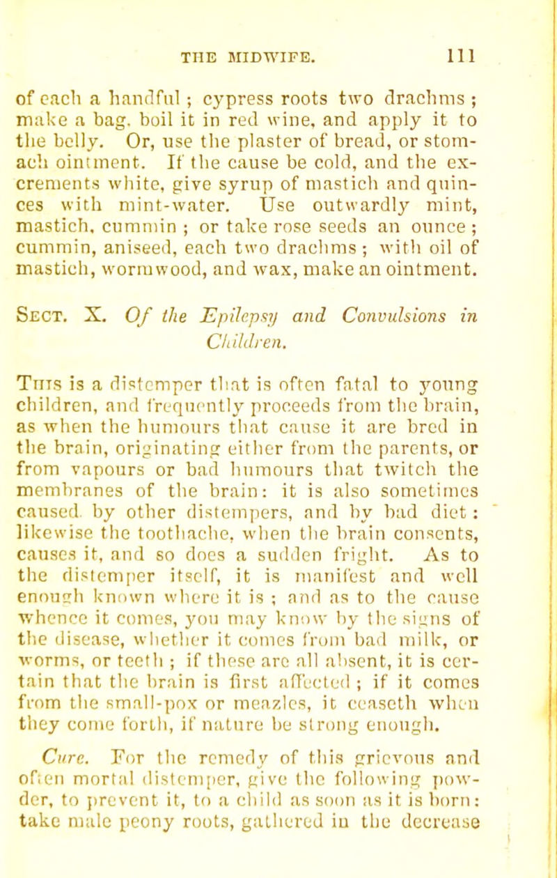 of each a h.inflfiil; cypress roots two drachms ; make a bag. boil it in red wine, and apply it to the belly. Or, use tlie plaster of bread, or stom- ach ointment. It the cause be cold, and the ex- crements white, give syrup of mastich and quin- ces with mint-water. Use outwardly mint, mastich. ciimniin ; or take rose seeds an ounce ; cummin, aniseed, each two drachms; with oil of mastich, wormwood, and wax, make an ointment. Sect. X. Of the Epilepsy and Convulsions in Children. Tnis is a distemper that is often fntal to young children, and frequently proceeds from tlic brain, as when the humours that cause it are bred in the brain, originating eitlier from the parents, or from vapours or bad humours that twitch the membranes of the brain: it is also sometimes caused^ by other distempers, and by bad diet: likewise the toothaclie, when the brain consents, cau.scs it, and so does a sudden fright. As to the distem[)er itself, it is manifest and well enonch known where it is ; and as to the cause whence it comes, yon may know by the signs of the disease, whetlier it comes from bad milk, or worms, or teeth ; if these arc all a!isent, it is cer- tain that the brain is first affbcted ; if it comes from tlie small-pox or mcazlcs, it ceascth when tliey come forth, if nature be strong enough. Cure. For the remedy of this grievous and ofien mortal distcni[ier, give the following pow- der, to jirevent it, to a child as soon as it is born: take male peony roots, gathered iu the decrease