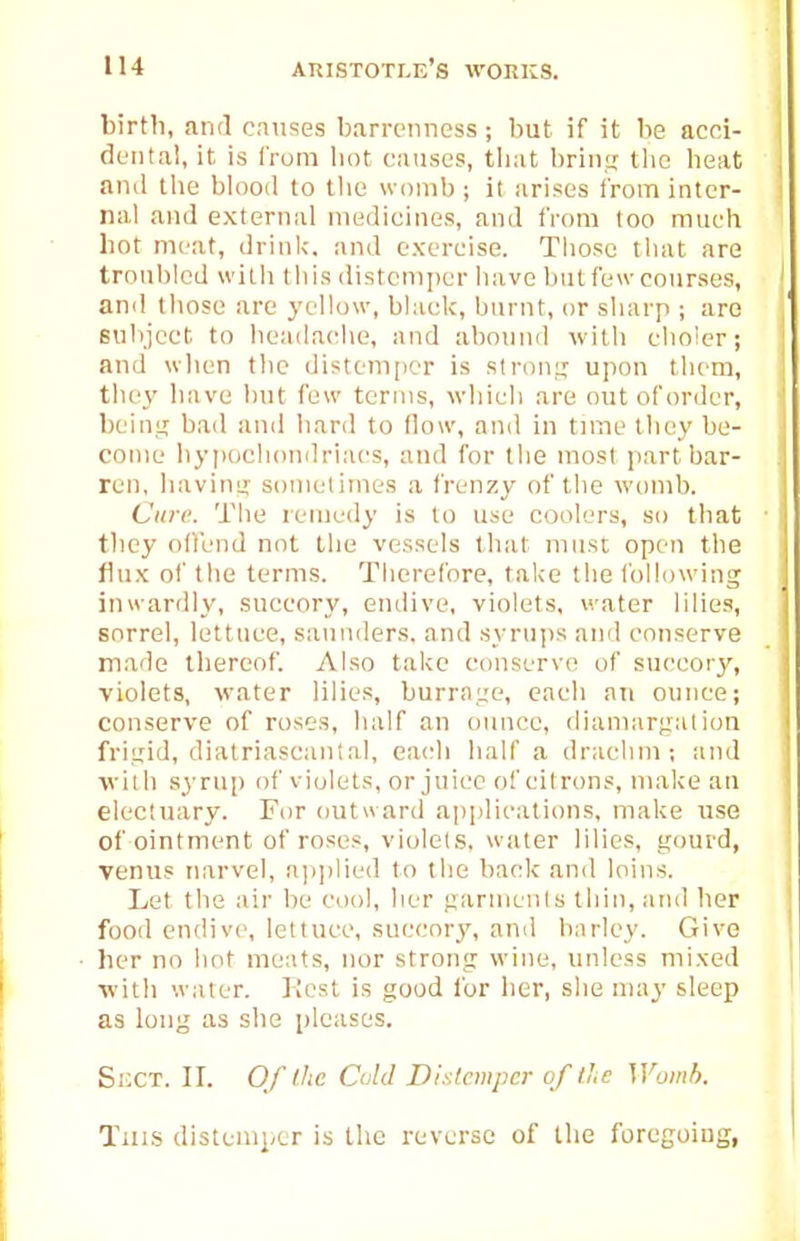 birth, and causes barrenness; but if it be acoi- deiita!, it is from bot causes, that brint; the heat and tlie bUiod to tlie womb ; il arises i'rom inter- i nal and external medicines, and from too much hot meat, drinlc. and exercise. Those tliat arc troubled witli tliis distemper have but few courses, j and tliose are yellow, black, burnt, or sharp ; are Bubject to headac'he, and abound with choler; and wlien the distem[)er is sirouL; upon them, , the\' have but few terms, which are out of order, ' bcin;.i bad and hard to flow, and in Uuw they be- come hypochondriacs, and for the most part bar- ren, liavimr sometimes a frenzy of the womb. Care. The remedy is to use coolers, so that they offend not the vessels that must open tlie flux of the terms. Therefore, take the following inwardly, succory, endive, violets, water lilies, sorrel, lettuce, sauiiders. and syrups and conserve made thereof. Also take conserve of succory, violets, water lilies, burraue, each an ounce; conserve of roses, half an ounce, dianiargalioa frigid, diatriascantal, eaidi half a drachm; and ■with syrup of violets, or juice of citrons, make an electuary. For outward applications, make use of ointment of roses, violels. water lilies, gourd, Venus narvel, a])])lied to the back and loins. Let the air be cool, her garmcnfs thin, atui lier food endive, lettuce, .succory, and barley. Give her no hot meats, nor strong wine, unless mixed ■with water. Rest is good for lier, she may sleep as long as she pleases. SiXT. ir. OfthcCuldDiy.lcmpcroftlcWomh. Tills distemper is the reverse of the foregoiug,