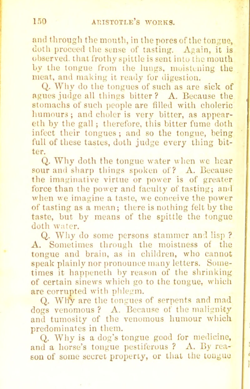 ami lliroiigli tho month, in tlie pores of the tongue, duth |)rucL't'(l llic sense iif tasting. Aaain, it is (il)served. tlial Irotlij' spittle is sent intu the mouth by ilie tonfine from the luui:s, nioistining tlie meat, and making it ready for digestion. Q. Why do tlie tongues of such as are sick of agues judge all things bitter? A. Because the stomachs of such people are filled with choleric liumotirs ; and cholcr is very bitter, as appear- eth by tlie gall ; therefore, this bitter fume dotli infect their tongues ; and so the tongue, being full of these tastes, doth judge every thing bit- ter. Q. Why doth the tongue water when ive hear sour and sharp things spoken of? A. Because the imagii\ative virtue or power is of greater force than the power and faculty of tasting; and when we imagine a taste, we conceive the power of tasting as a mean; there is nothing felt liy the taste, but by means of the spittle the tongue doth \v;iter. Q. Why do some persons stammer and Hsp ? A. Sometimes through the moistness of the tongue and brain, as in cliildreu, who cannot; s[)eaU plaiidy nor ])ronoimce many letters. Some- times it bappeneth l)y reason of the shrinking of certain sinews which go to the tongue, wdiich are corrtipted with pideLzni. Q. AVhy are the tongues of serpents and mad dogs venomous ? A. Because ol' the malignity and tumosity of the venomous humour wdiicli predominates in them. Q. Why is a dog's tongue good for meilicine, and a horse's tongue jiestiferous ? A. By rea- 60U of some secret property, or that the tongue