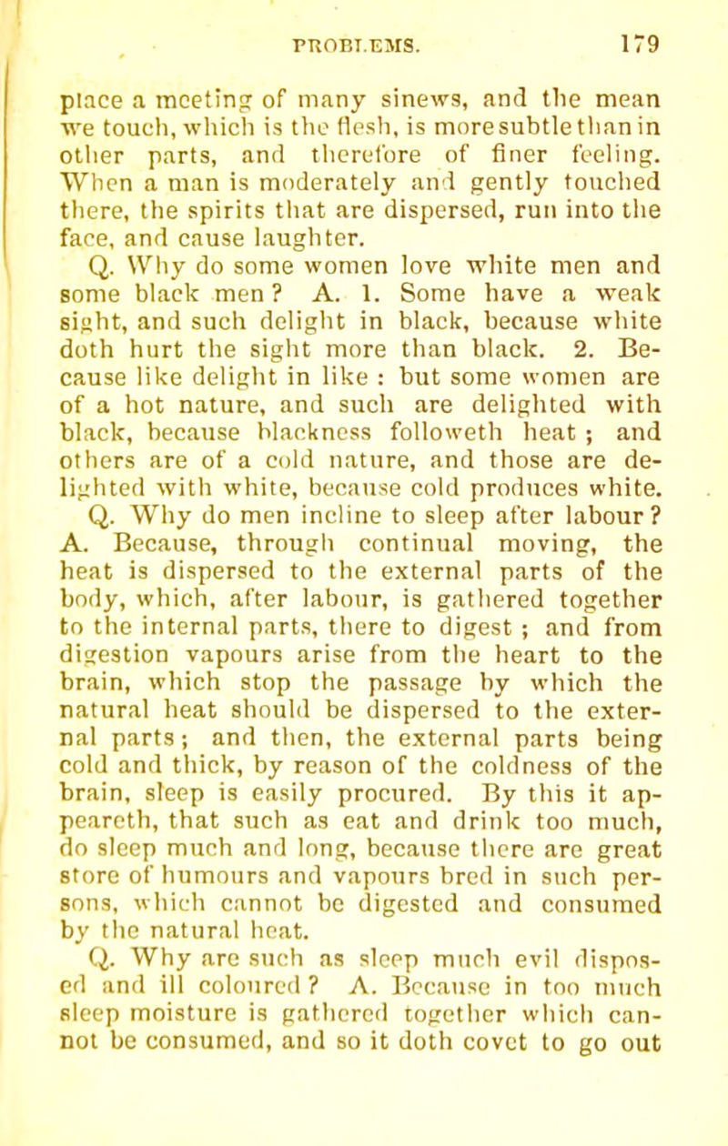 place a mcetinfr of many sinews, and the mean we touch, whicli is the flesh, is more subtle than in other parts, and therefore of finer feeling. When a man is moderately and gently touched there, the spirits tliat are dispersed, run into the face, and cause laughter. Q. Why do some women love white men and some black men? A. 1. Some have a weak sight, and such delight in black, because white doth hurt the sight more than black. 2. Be- cause like delight in like : but some women are of a hot nature, and such are delighted with black, because blackness followeth heat ; and others are of a cold nature, and those are de- liglitod with white, because cold prod\ices white. Q. Why do men incline to sleep after labour? A. Because, through continual moving, the heat is dispersed to the external parts of the body, which, after labour, is gathered together to the internal parts, there to digest ; and from digestion vapours arise from the heart to the brain, which stop the passage by which the natural heat should be dispersed to the exter- nal parts; and then, the external parts being cold and thick, by reason of the coldness of the brain, sleep is easily procured. By this it ap- peareth, that such as eat and drink too much, do sleep much and long, because tlicre are great store of humours and vapotirs bred in such per- sons, which cannot be digested and consumed by the natural heat. Q. Why arc such as sleep much evil dispos- ed and ill coloured ? A. Because in too much sleep moisture is gathered together which can- not be consumed, and so it doth covet to go out