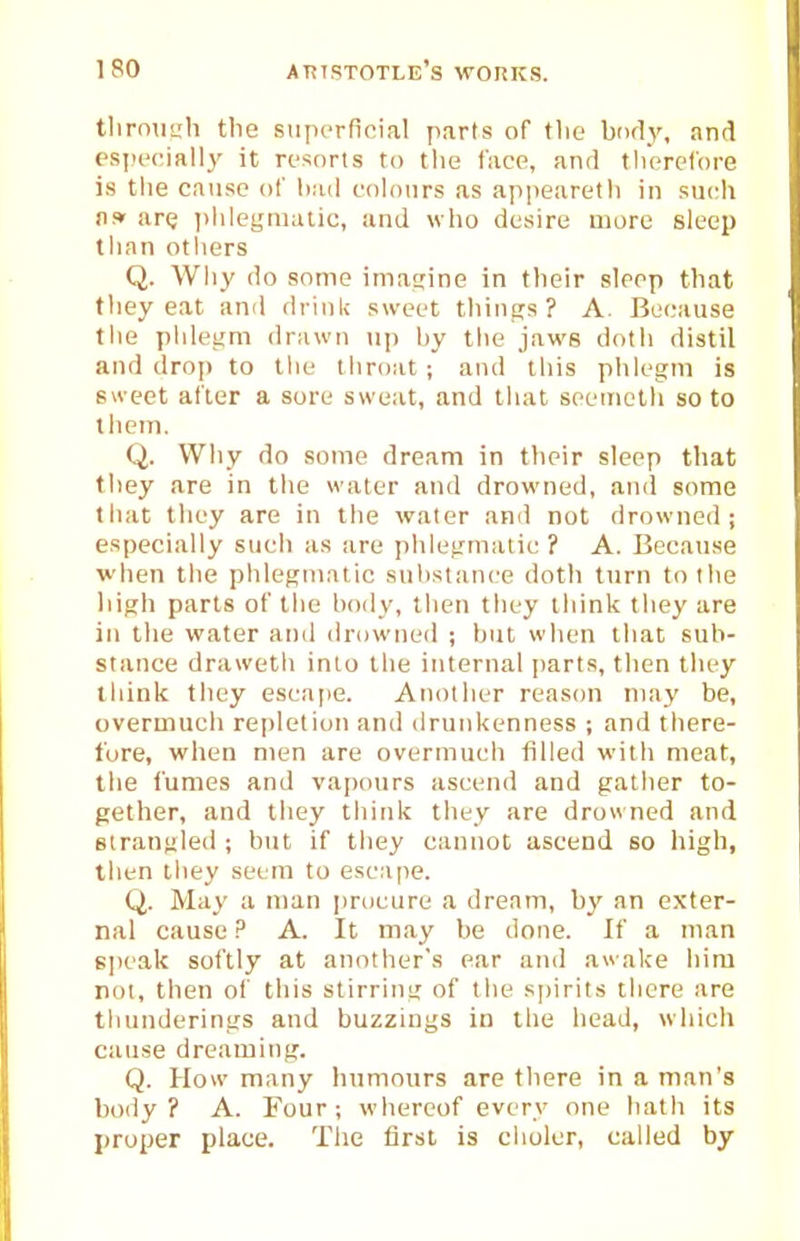 tlirnimh the superficial parts of tlie bnd_y, and espcciallj' it ri'snrls to the face, and tlierefore is the cause of bad cohmrs as appearetli in sucli US' are I'lilegniatic, and who desire more sleep than others Q. Why do some imatiine in their sleep that they eat and drink sweet things? A. Bei.'ause the phlei;m drawn up by the jaws doth distil and dro]) to llie throat ; and this phlegm is 6u-eet after a sore sweat, and that seemetli so to them. Q. Why do some dream in their sleep that they are in the water and drowned, and some tliat they are in the water and not drowned; especially such as are phlegmatic ? A. Because when the phlegnialic substance doth turn to the high parts of the body, then they think they are in the water and drowned ; but when that sub- stance drawetli into the internal parts, then they tliink they escape. Another reason may be, overmuch repletion and drunkenness ; and there- tore, when men are overmuch filled with meat, the fumes and vapours ascend and gather to- gether, and they think they are drowned and strangled; but if they cannot ascend so high, then they seem to esc.ipe. Q. May a man procure a dream, by an exter- nal cause P A. It may be done. If a man sjieak softly at another's ear atid awake him not, then of this stirring of the spirits there are thunderings and buzzings in the head, which cause dreaming. Q. How many hnmours are there in a man's body? A. Four; whereof every one hath its proper place. The lirst is clioler, called by