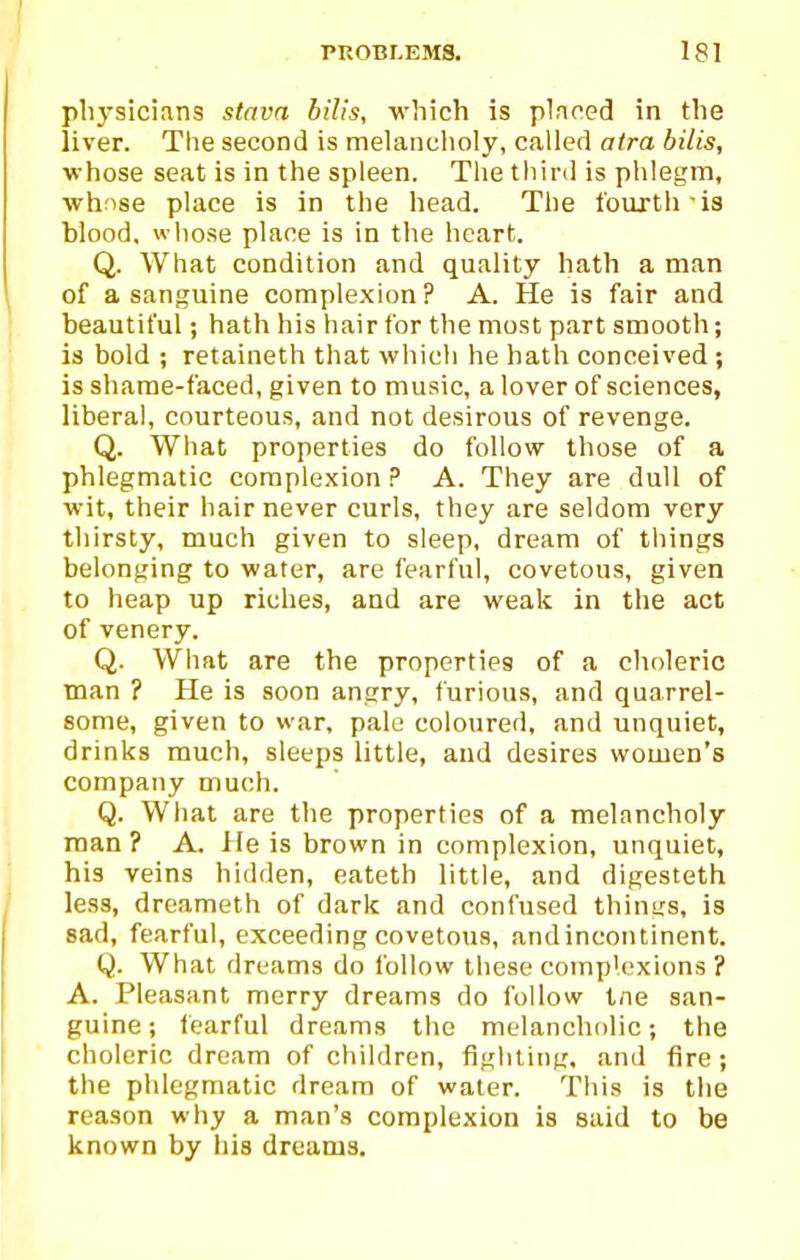 plij^sicians stava bilis, which is pinned in the liver. The second is melancholy, called aira bilis, whose seat is in the spleen. The tliird is phlegm, whnse place is in the head. The fourth-is blood, wliose place is in the heart. Q. What condition and quality hath a man of a sanguine complexion? A. He is fair and beautiful; hath his hair for the most part smooth; is bold ; retaineth that which he hath conceived ; is shame-faced, given to music, a lover of sciences, liberal, courteous, and not desirous of revenge. Q. What properties do follow those of a phlegmatic complexion ? A. They are dull of wit, their hair never curls, they are seldom very thirsty, much given to sleep, dream of things belonging to water, are fearful, covetous, given to heap up riches, and are weak in the act of venery. Q. What are the properties of a choleric man ? He is soon angry, furious, and quarrel- some, given to war, pale coloured, and unquiet, drinks much, sleeps little, and desires women's company much. Q. What are the properties of a melancholy man ? A. lie is brown in complexion, unquiet, his veins hidden, eateth little, and digesteth less, dreameth of dark and confused things, is sad, fearful, exceeding covetous, andincontinent. Q. What dreams do follow these complexions ? A. Pleasant merry dreams do follow tne san- guine ; fearful dreams the melancholic; the choleric dream of children, fighting, and fire; the phlegmatic dream of water. This is the reason why a man's complexion is said to be known by his dreams.