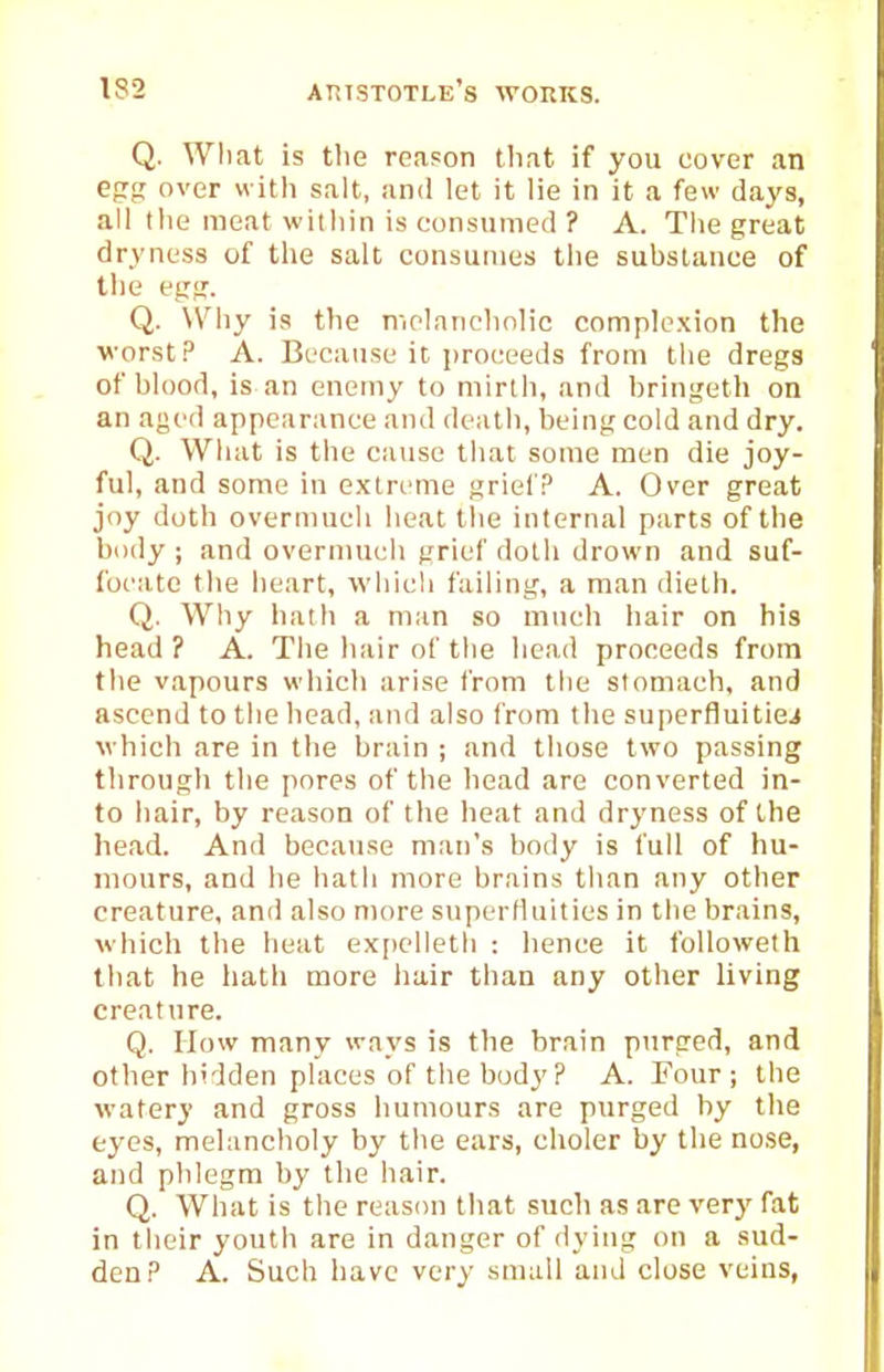 Q. What is the reason that if you cover an egf; over with salt, and let it lie in it a few days, all the meat within is consumed ? A. The great dryness of the salt consumes the substance of the egg. Q. Why is the melanchnlic complexion the worst.'' A. Because it proceeds from the dregs of blood, is an enemy to mirth, and bringeth on an aged appearance and death, being cold and dry. Q. What is the cause that some men die joy- ful, and some in extreme grief.^ A. Over great joy doth overmuch heat the internal parts of the body ; and overmuch grief doth drown and suf- focate the heart, which failing, a man dieth. Q. Why hath a man so much hair on his head ? A. The hair of the head proceeds from the vapours wiiich arise from tlie stomach, and ascend to the head, and also from the superfluitiei which are in the brain ; and those two passing through the pores of tlie bead are converted in- to hair, by reason of the heat and dryness of the head. And because man's body is full of hu- mours, and lie hath more brains than any other creature, and also more superlluities in the brains, which the lieat ex[)clleth : lience it followeth that he liath more hair than any other living creature. Q. flow many ways is the brain purged, and other hidden places of the body ? A. Four; the watery and gross humours are purged by the eyes, melancholy by the ears, choler by the nose, and phlegm by the hair. Q. What is the reason that such as are verj' fat in their youth are in danger of dying on a sud- den? A. Such have very small and close veins,