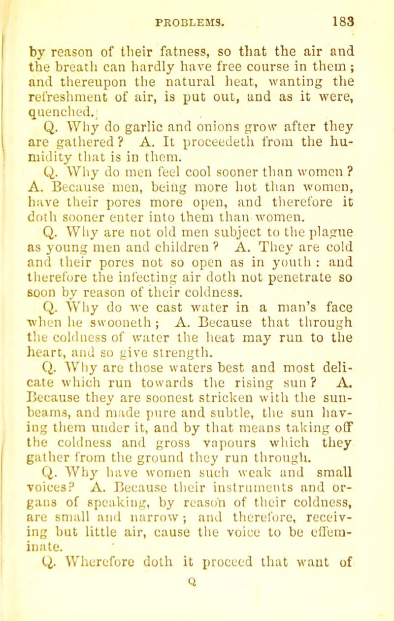 by reason of tlieir fatness, so that the air and the breath can hardly have free course in them; and tliereupon the natural lieat, wanting tlie refreshment of air, is put out, and as it were, quenclied. Q. Why do garlic and onions grow after they are gatliered ? A. It proceedeth from the hu- midity tliat is in them. Q. Why do men feel cool sooner than women ? A. Because men, being more hot than women, have their pores more open, and therefore it doth sooner enter into them than women. Q. Why are not old men subject to the plague as young men and children ? A. They are cold and tlieir pores not so open as in youth : and therefore the infecting air doth not penetrate so soon by reason of their coldness. Q. Wliy do we cast water in a man's face when he swooueth; A. Because that through the coldness of water the heat may run to the heart, and so give strength. Q. Why are those waters best and most deli- cate wliieh run towards the rising sun ? A. Because they are soonest stricken witli the sun- beams, and made pure and subtle, the sun Itav- ing them under it, and by that means taking off the coldness and gross v.npours wliich they gather from the ground they run through. Q. Why have women such weak and small Toiees.3 A. Because their instriimenls and or- gans of speal<.ing, by reason of their coldness, are small ami narrow; and therei'ore, receiv- ing but little air, cause the voice to be effem- inate. (4. Wherefore doth it proceed that want of Q
