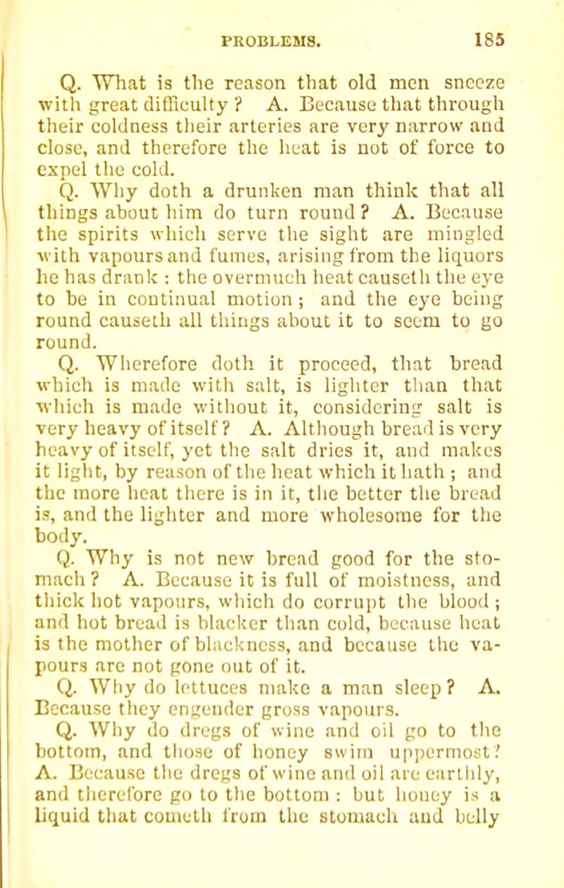 Q. What is the reason that old men sneeze with great difficulty ? A. Because that through their coldness tlieir arteries are very narrow and close, and therefore the heat is not of force to expel the cold. Q. Why doth a drunken man think that all things about him do turn round? A. Because the spirits which serve the sight are mingled with vapours and fumes, arising from the liquors he has dranlc : the overmuch heat causeth the eye to be in continual motion ; and the eye being round causeth all things about it to seem to go round. Q. Wherefore doth it proceed, that bread which is made witlt salt, is lighter than that which is made without it, considering salt is very heavy of itself ? A. Although breail is very heavy of itself, yet the salt dries it, and makes it light, by reason of the heat which it hath ; and the more heat there is in it, tiie better the bread is, and the lighter and more wholesome for the body. Q. Why is not new bread good for the sto- mach ? A. Because it is full of moistness, and tliick hot vapours, which do corrupt the blood ; and hot bread is blacker than cold, because heat is the mother of blackness, and because the va- pours arc not gone out of it. Q. Why do lettuces make a man sleep ? A. Because they engender gross vapours. Q. Why do dregs of wine and oil go to the bottom, and those of honey swim ujipermost.' A. Because the dregs of wine and oil aie earthly, and tlierefore go to the bottom : but honey is a liquid that cometli from the stomach aud belly