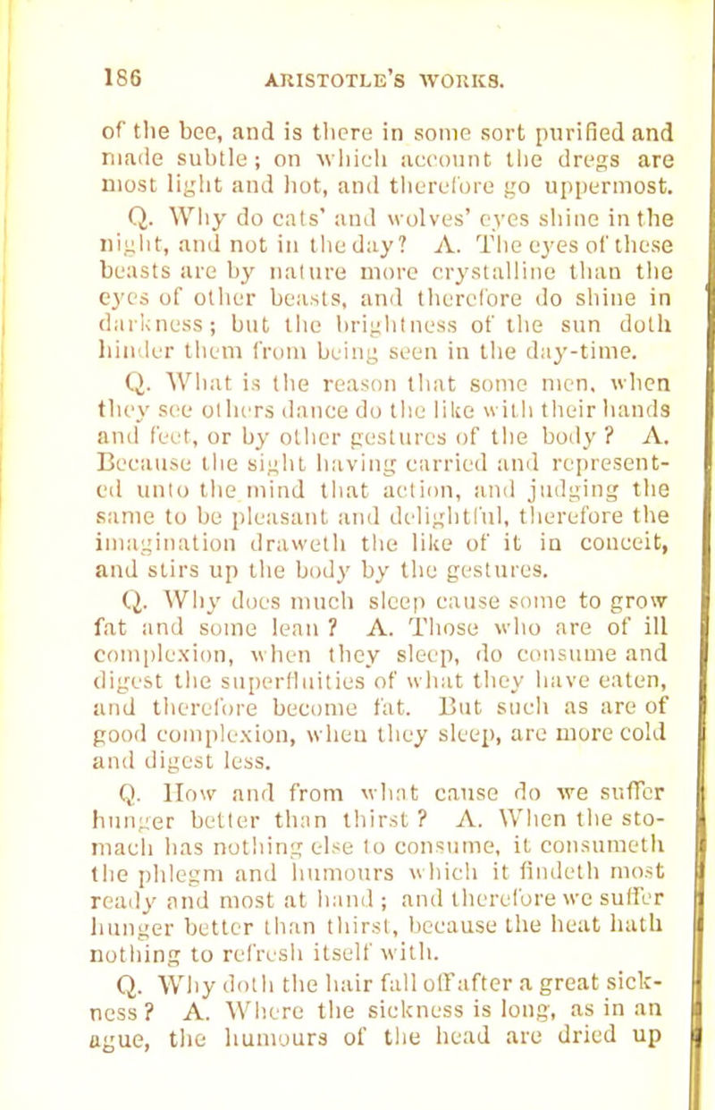 of t!ie bee, and is there in some sort purified and made subtle; on wliicb account tlie dregs are most light and hot, and tlierclore go uppermost. Q. Why do cats' and wolves' eyes shine in the niglit, and not in the day ? A. The eyes of these beasts are by nature more crystalline than the eyes of other beasts, and therefore do shine in darkness; but the brightness of the sun doth binder them from being seen in the day-time. Q. What is the reason that some men, when they see otluTS dance do the like with their hands and feet, or by otlier gestures of the boily ? A. Because the sight having carried and represent- ed unio the mind that action, and judging the same to be pleasant and diOightl'ul, therefore the imagination drawelb the like of it in conceit, and stirs up the body by the gestures. Q. Why does much sleep cause some to grow fat and some lean ? A. Those who are of ill com|)le.xion, when they sleep, do consume and digest the superlluities of what they have eaten, and tlierel'ore become fat. But such as are of good complexion, when they sleep, are more cold and digest less. Q. How and from whnt cause do we siifTcr hunger better than thirst ? A. When the sto- mach has notliing else lo consume, it consumetli the phlegm and humours which it findeth most ready and most at hand; and therelbre wc sutler hunger better than thirst, because the heat hath nothing to refresh itself with. Q. Why doth the hair fall olTafter a great sick- ness? A. Where the sickness is long, as in an ague, the liumoura of the head are dried up