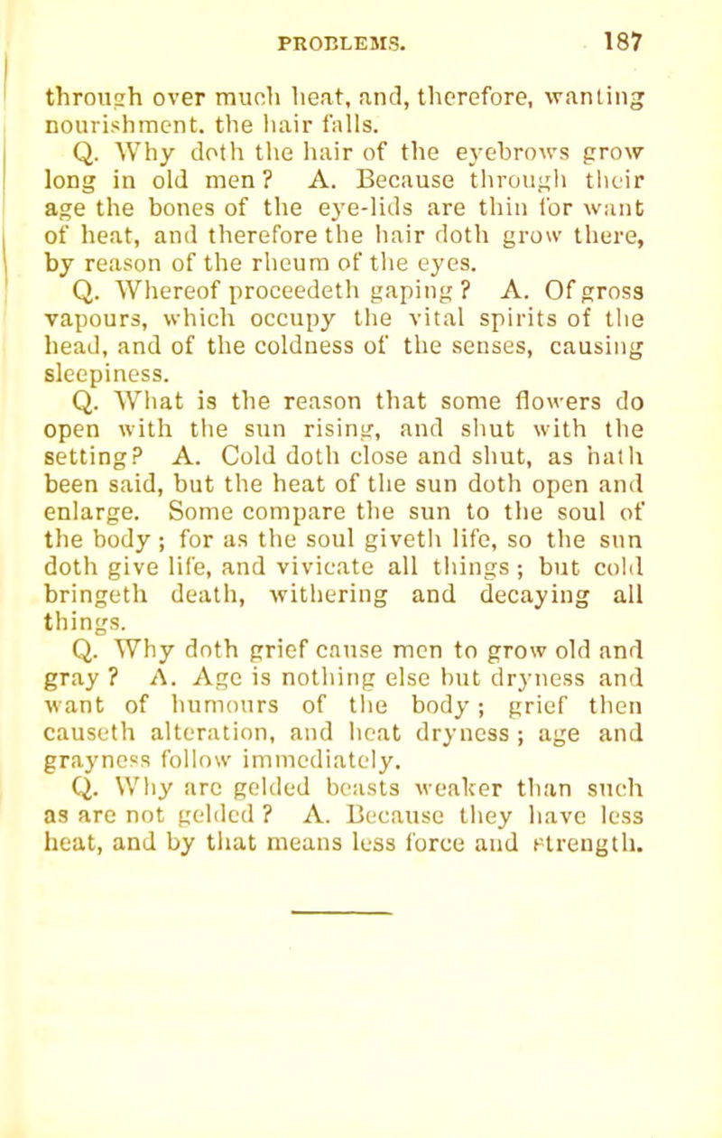 through over munh heat, and, therefore, wanting nourishment, the liair falls. Q. Why doth the hair of the eyehrows grow long in old men ? A. Because throuj;h tlicir age the bones of the eye-lids are thin for want of heat, and therefore the hair doth grow there, by reason of the rheum of the eyes. Q. Whereof proceedeth gaping ? A. Of gross vapours, which occupy the vital spirits of the head, and of the coldness of the senses, causing sleepiness. Q. What is the reason that some flowers do open with the sun rising, and shut with the setting? A. Cold doth close and shut, as hath been said, but the heat of the sun doth open and enlarge. Some compare the sun to the soul of the body; for as the soul giveth life, so the snn doth give life, and vivicate all things ; but cold bringetli death, withering and decaying all things. Q. Why dnth grief cause men to grow old and gray ? A. Age is nothing else but drj-ness and want of humours of tlie body; grief then causeth alteration, and licat dryness ; age and graynoss follow immediately. Q. Why arc gelded beasts weaker than such as are not gc-ldcd ? A. Because they have less heat, and by that means less force and Plrength.