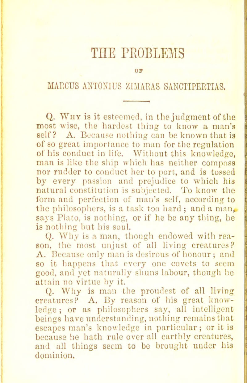 THE PROBLEMS OP MAllCUS ANTONIUS ZIMARAS SANCTIPERTIAS. Q. Why is it estpcmcd, in tlie jiulgment of the most wise, the hiinlcst tliiiii^ to know a man's self? A. Because notliiug can be known tliat is of so great imiiortanee to man for the reguhition of liis conduct in lile. Without this knowledge, man is like the ship which has neither comjiass nor rudder to conduct her to jmrt, and is tossed by every passion and prejudice to which his natural constitution is suhjected. To know the form and i)crleclion of man's self, according to the philosophers, is a task too hard; and a man^ says Plato, is notliing, or if he be any thing, he is nothing hut his soul. Q. Why is a man, though endowed with rea- son, tlie most unjust of all living creatures? A. Because only man is desirous of honour; and so it ha|)pens that every one covets to seem good, and yet naturally shuns labour, though he attain no virtue by it. Q. Why is man the proudest of all living creatures!' A. By reason of his great know- ledge ; or as philosophers say, all intelligent beings have imderstanding, notliing remains that escapes man's knowledge in particular; or it is because he hatli rule over all earthly creatures, and all things seem to be brought uudcr ))i3 dominion.
