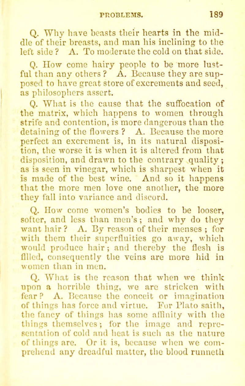 Q. Why have boasts their hearts in the mid- dle of their breasts, and man liis inclining to tlie left side ? A. To moderate tlie cold on that side. Q. How come hairy people to be more lust- ful than any others ? A. Because they are sup- posed to have great store of excrements and seed, as philosophers assert. Q. What is the cause that the suffocation of the matrix, which happens to women through strife and contention, is more dangerous tlian the detaining of the flowers ? A. Because the more perfect an excrement is, in its natural disposi- tion, the worse it is when it is altered from that disposition, and drawn to the contrary quality; as is seen in vinegar, which is sharpest when it is made of the best wine. And so it happens that the more men love one another, the more they fall into variance and discord. Q. IIow come women's bodies to be looser, softer, and less tlian men's; and why do tliey want hair? A. By reason of tlieir menses ; for with them their superfluities go away, which would produce hair; and thereby the flesh is fllled, consequently tlic veins are more hid in women llian in men. Q. What is the reason that when we think upon a h()rril)le thing, wo arc stricken with fear? A. Because tlie conceit or imagination of things has force and virtue. For Plato saith, the fancy of things has some affinity with the things themselves; for the image and repre- sentation of cold and heat is such as the nattire of things are. Or it is, because when we com- prehend any dreadful matter, the blood runneth