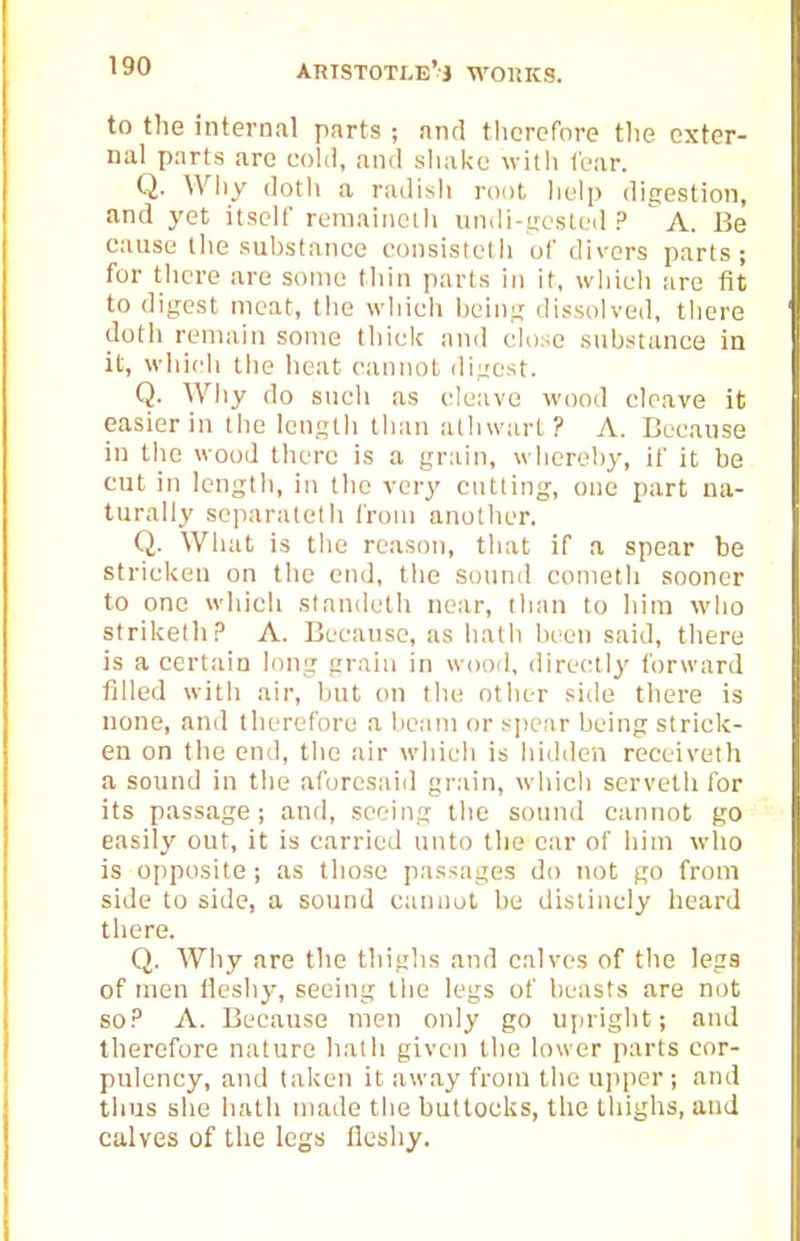 to the internal parts ; and therefore the exter- nal parts arc coltl, and sliake with fear. Q. Why dotli a radish root lielp digestion, and yet itself remaiiicih undi-.ijcsteil ? a. Be cause tlie suhstancc eonsistelh of divers parts; for tlicre are some thin parts in it, wliicli are fit to digest meat, the vvliich being dissolved, there doth remain some thiclc and close substance in it, wiiich ihe heat cannot digest. Q. Why do sucli as cleave wood cleave it easier in the length than allnvart? A. Because in the wood there is a grain, whereby, if it be cut in lengtli, in the very cutting, one part na- turally separatetb from another. Q. What is the reason, that if a spear be stricken on the end, tlie sound conieth sooner to one which standeth near, than to him who striUelhA. Because, as hath been said, there is a certain long grain in wood, directly forward filled with air, but on the other side there is none, and therefore a beam or spear being strick- en on the end, the air which is hidden receiveth a sound in the aforesaid gr.ain, which servetli for its passage; and, seeing the sound cannot go easily out, it is carried unto the car of him who is opposite; as those passages do not go from side to side, a sound cannot be disiincly heard there. Q. Why are the thighs and calves of the legs of men llcshy, seeing tlie legs of beasts are not so.'' A. Because men only go upright; and therefore nature liath given the lower parts cor- pulency, and taken it away from the upper; and thus she hath nuide the buttocks, the thighs, and calves of tlie legs fleshy.