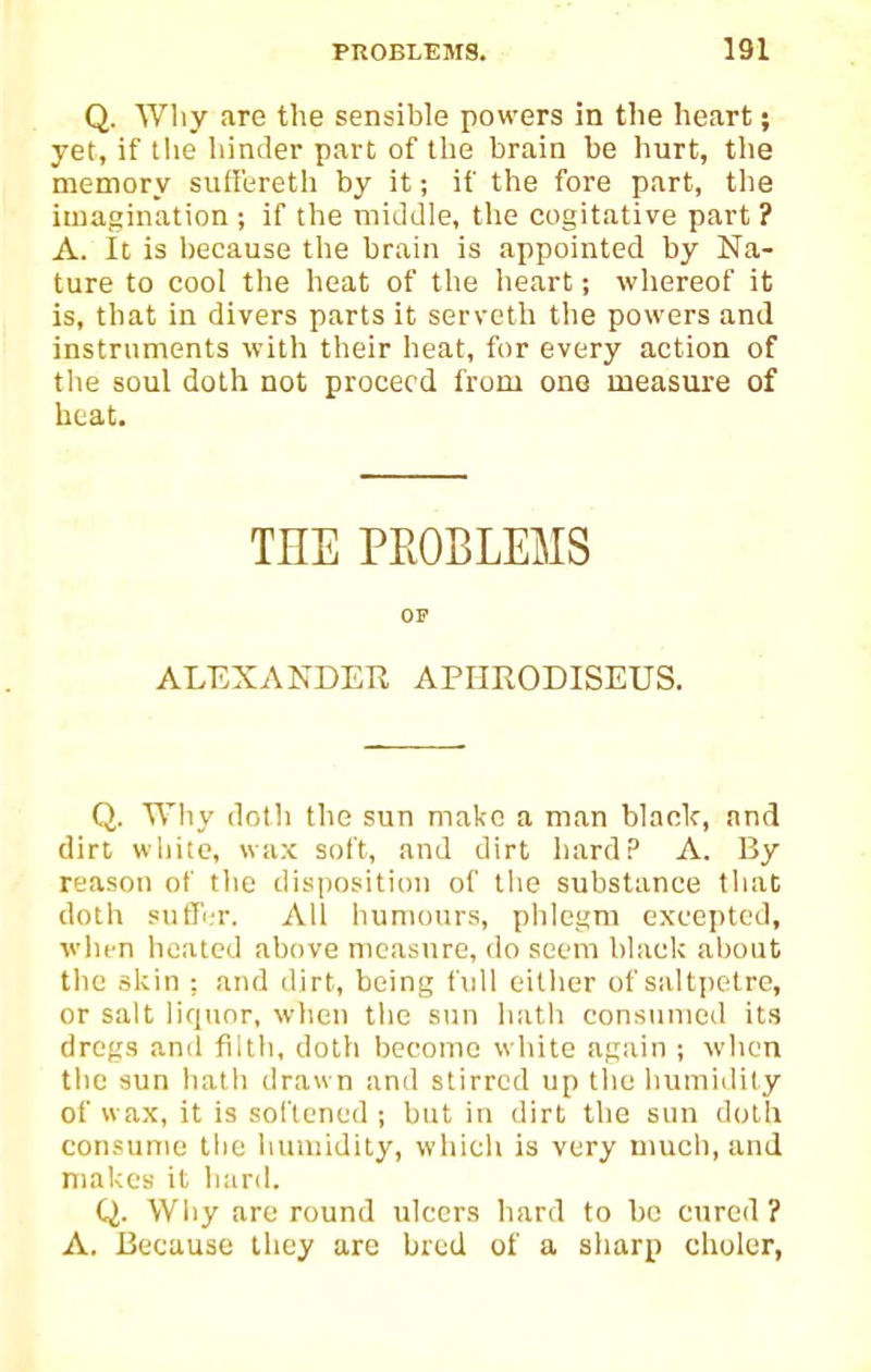 Q. Why are the sensible powers in the heart; yet, if the hinder part of the brain be hurt, the memory suffereth by it; if the fore part, tlie imagination ; if the middle, the cogitative part ? A. It is because the brain is appointed by Na- ture to cool the heat of the heart; whereof it is, that in divers parts it servetli tlie powers and instruments with their heat, for every action of the soul doth not proceed from one measure of heat. THE PROBLEMS OF ALEXANDER APHRODISEUS. Q. Why doth the sun make a man black, and dirt wliitc, wax soft, and dirt liardP A. By reason of the disposition of tlie substance tliat doth suffin-. All liuniours, phlegm excepted, wlirn heated above measure, do seem black about tlic skin ; and dirt, being full either of saltpetre, or salt liquor, wiien the sun hath consumed its dregs and filth, doth become white again ; when the sun hath drawn and stirred up the humidity of wax, it is sol'tened ; but in dirt the sun doth consume the humidity, wliicli is very much, and makes it hard. Q. Wliy are round ulcers hard to bo cured? A. Because they are bred of a sharp choler,