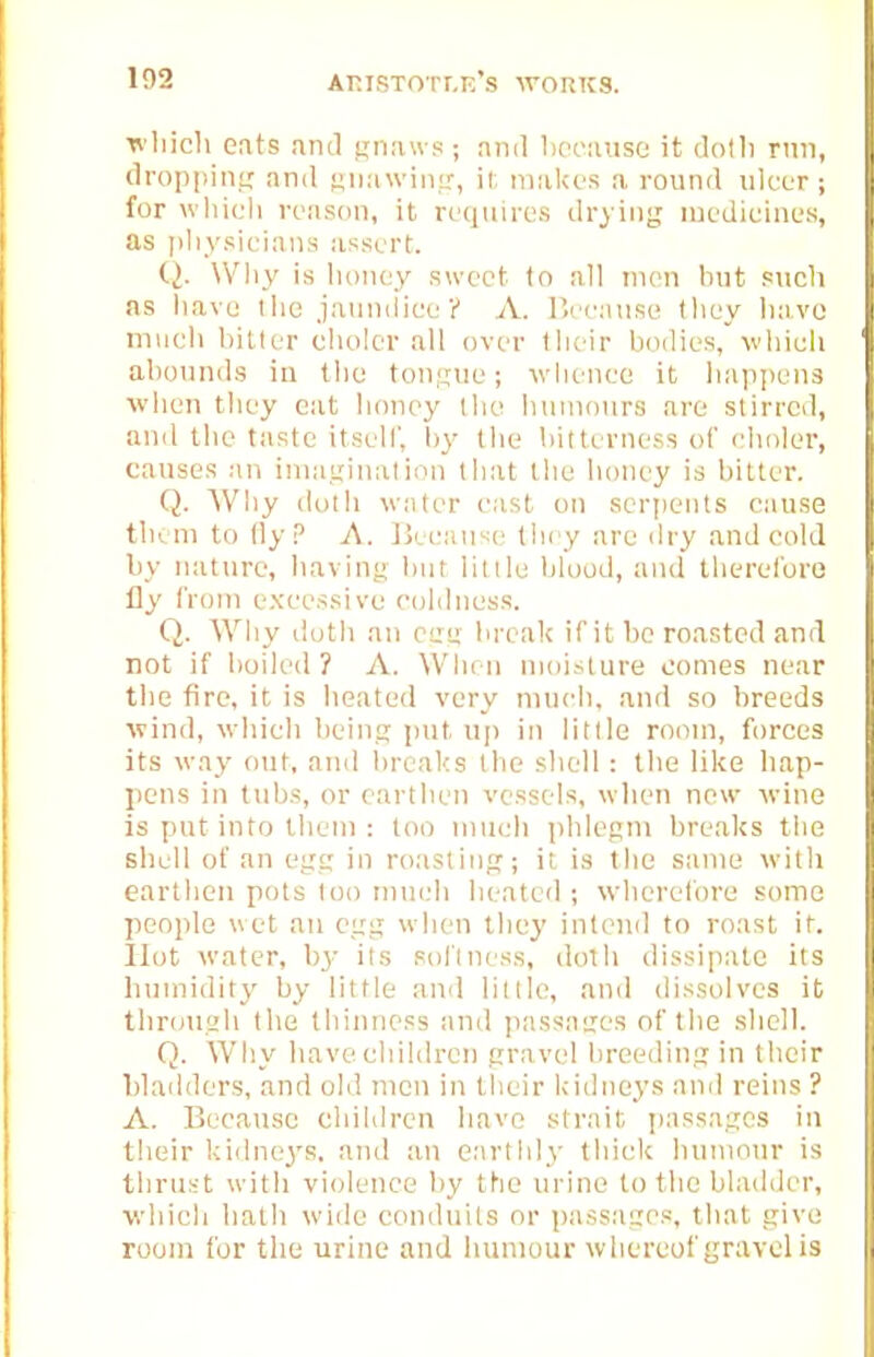 n liicli cats and p;n;uvs ; nnil l>oc:uise it dotli rnn, flrop|)iii,L,' and fjninviii^-, il, niiikes a round ulcer ; for wliicli ronson, it requires drying nu'dieines, as ])liysicia,ns assert. Q. Why is honey sweet to all men but such as have tlic jaumiice? A. liceanse (liey liavo miicli bitter cholcr all over tlieir bodies, wliieli abounds in tliu tongue; wiienec it liapjiens when they eat honey the lnunours are stirred, and the taste itself, by the bitterness of eholer, causes an imasination that the honey is bitter. Q. Why dutii -water east on serpents cause tlu ni to (ly P A. Ikeaii'^e they are dry and col J by nature, haviny but lit lie blood, and therelbro fly from excessive coldness. Q. Why iloth an c'j:<x break if it be roasted and not if boiled ? A. When moisture comes near the fire, it is heated very mucli, and so breeds wind, which beina: put up in little room, forces its way out, and l)real<s the sliell: tlie like bap- pens in tubs, or earthen vessels, when new -wine is put into them : too inueli phles'ii breaks tlie shell of an cfig in roasting?; it, is the same with earthen pots loo rniudi heated ; wherelbre some people wet an ctrg when they intend to roast it. Hot water, b3' its soilness, doth dissipate its liinnidity by little and little, and dissolves it tbrouah the tbiiniess and jiassaties of the shell. Q. Why have children ttravel breeding in their bladders, and old men in their kidneys and reins ? A. Because children have strait passages in their kidne3's. and an earthly thick humour is thrust with violence by the urine to the bladder, v.diieli hath wide conduits or passages, that give room for the urine and humour whereof gravel is