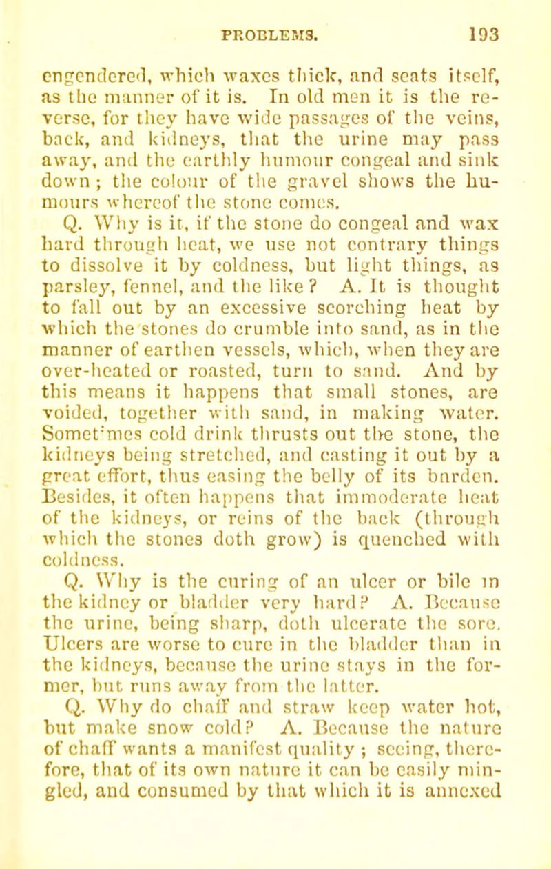 cn5rendere<l, which waxes thick, and seats itself, as the manner of it is. In old men it is the re- verse, for they have wide passages of tlie veins, back, and kidneys, that the urine may pass away, and the earllily humour congeal and sink down ; the colour of the gravel shows the hu- mours whereof tlie stone comes. Q. Wliy is it, if the stone do congeal and wax hard through heat, we use not contrary things to dissolve it by coldness, but light things, a3 parsley, fennel, and the like ? A. It is thought to fall out by an excessive scorching heat by which the stones do crumble into sand, as in tiie manner of earthen vessels, which, when they are over-heated or roasted, turn to snnd. And by this means it happens that small stones, are voided, together with sand, in making water. Somet'mes cold drink thrusts out the stone, the kidneys being stretched, and casting it out by a preat effort, tlius easing the belly of its bnrden. Besides, it often ha[)pens that immoderate heat of the kidnej's, or reins of the hack (through which the stones doth grow) is quenched with Coldness. Q. Why is the curing of an ulcer or bile in the kidney or bladder very hardP A. Because the urine, being sharp, doth ulcerate the sore, Ulcers are worse to cure in the bladder than in the kidneys, because the urine stays in the for- mer, hut runs aw.av from the latter. Q. Why do chaff and straw keep water hot, but make snow cold? A. Because the nature ofchafF wants a manifest quality ; seeing, there- fore, that of its own nature it can be easily min- gled, and consumed by that which it is annexed