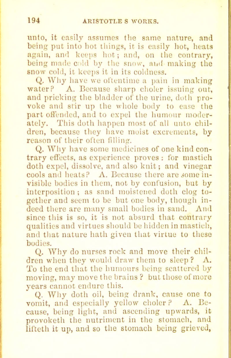 unto, it easily .assumes the same nature, and being put into iiot tilings, it is easily hot, heats again, and keeps liot; and, on the contrary, being niaile c.iUl by llie siunv, ainl making the snow cold, it keeps it in its coldness. Q. Wliy liave we ol'tentinie a pain in making water? A. Because sharp elioler issuing out, and pricking the bladder of the urine, dotli pro- voke and stir up the whole body to ease the part olFended, and to expel the lium(]ur moder- ately. This doth happen most of all unto chil- dren, because they have moist excrements, by reason of their ol'ten filling. Q. Why have some medicines of one kind con- trary efifects, as experience proves : for niastich doth expel, dissolve, and also knit; and vinegar cools anil heats A. Because there are .-lonie in- visible l)odies in them, not by confusion, but by interposition ; as sand moistened doth clog to- gether and seem to be but one body, tliongh in- deed tliere are many small Ijodies in sand. And since tliis is so, it is not absurd that contrary qualities and virtues should be hidden in masticli, and that nature hath given that virtue to these bodies. Q. Why do nurses rock and move their chil- dren when they would draw tlicm to sleep? A. To the end that tlie humours being scattered by moving, may move tiie brains ? but those of more j'ears cannot endure this. Q. Wliy doth oil, being drank-, cause one to vomit, and especially yellow choler.^ A. Be- cause, being light, and ascending upwards, it provoketh the nutriment in the stomach, and lifteth it up, and so the stomach being grieved,