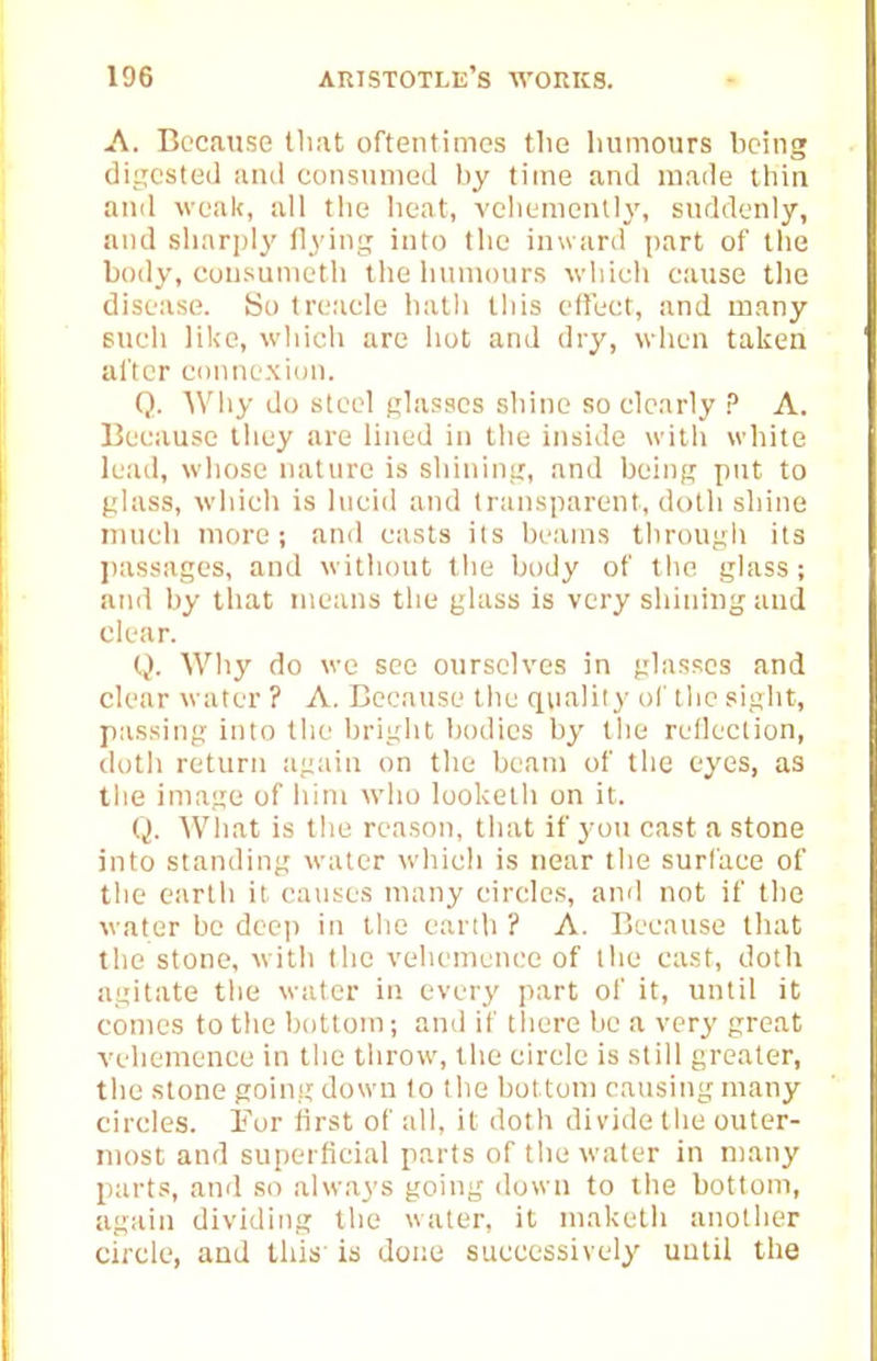 A. Because Hmt oftentimes the luimours being diLTCSted iunl coiisuiiied by time and made thin and weak, all the heat, vchementlj', suddenly, and sharply flying into the inward part of the body, cuusunieth the humours -whieh cause tlie disease. So treacle hath this effect, and many such like, which are hot and dry, when taken after cunnexion. Q. Why do steel glasses shine so clearly ? A. Because they are lined in the inside with white lead, whose nature is shining, and being put to glass, which is hieid and transparent, dolli shine much more; and casts its beams through its passages, and without the body of the glass; and by that means the glass is very shining and clear. Q. Why do we see ourselves in glasses and clear water ? A. Because the quality of the sight, passing into the briglit bodies by the reflection, doth return again on the beam of the eyes, as the image of him who looketh on it. Q. What is the reason, that if you cast a stone into standing water which is near the surface of the earth it causes many circles, and not if the water bo dec]) in the earth ? A. Because that; the stone, with the vehemence of llie cast, doth agitate the water in every part of it, until it comes to the bottom; and if there be a very great vehemence in tlie throw, the circle is still greater, the stone going dijvvn lo the bottom causing many circles. For first of all, it doth divide the outer- most and superficial parts of the water in many parts, and so always going down to the bottom, agttin dividing the water, it maketh another circle, and this' is done successively until the