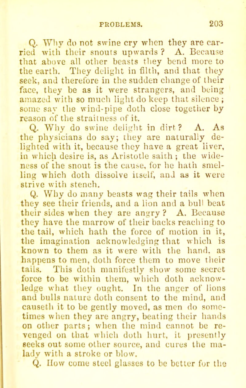 Q. Why do not swine cry when they are car- ried witii their snouts upwards ? A. Because that above all other beasts they bend more to the earth. They deliglit in filth, and that they seek, and therefore in the sudden change of their face, they be as it were strangers, and being amazed with so mueh light do keep that silence j some say the wind-pipe dolh close together by reason of the straitness of it. Q. Wliy do swine delight in dirt? A. As the physicians do say; liiey are naturally de- lighted with it, because they have a great liver, in which desire is, as Aristotle saith ; the wide- ness of the snout is the eau^e, for he hath smel- ling which doth dissolve itself, and as it were strive with stench. Q. Why do many beasts wag their tails when they see their friends, and a lion and a bull beat their sides when they are angry ? A. Because they have the marrow of their backs reaching to the tail, which hath the force of motion in it, the imagination acknowledging that which is known to tliem as it were with the hand, as happens to men, dolh force them to move tlieir tails. This doth manifestly show some secret force to be within them, which doth acknow- ledge wliat they ought. In tiic anger of lions and bulls nature doth consent to the mind, and canseth it to be gently moved, as men do some- times when they are angry, beating their hands on other parts; when tiie mind cannot be re- venged on that which doth hurt, it ])resently seeks out some other source, and cures the ma- lady with a stroke or blow. Q. How come steel glasses to be better fur the