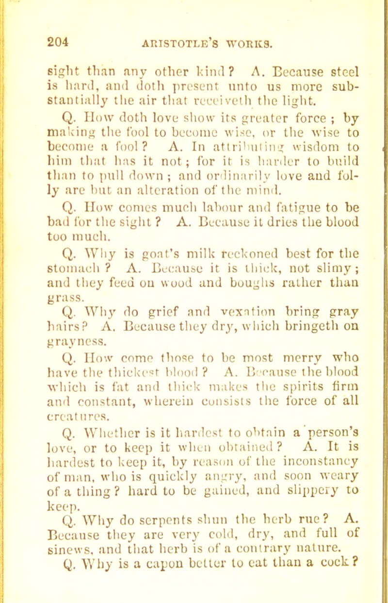 sight than any other kiml? A. Because steel is liard, and doth presunt unto us more sub- stantially the air that rteuiveth the light. Q. How doth love show its greater force ; by making the fool to bceoine wise, or the wise to become a fool? A. In atlrilniliiig wisdom to him that has it not; for it is hariler to build than to pull down; and ordinarily love and fol- ly arc hut an alteration of the mind. Q. How comes much labour and fatigue to be bad for the sight ? A. Because it dries the blood too much. Q. Why is goal's milk reckoned best for the stomach ? A. Because it is thick, not slimy; and they feed ou wood and boughs rather than grass. Q. Wh}' do grief and vexnlion bring gray liairsP A. Because they dry, which bringetli on grayncss. Q. How come those to be most merry who have the thickest lilood? A. Bcausc the blood M'hich is fat and thick makes the spirits firm and constant, wherein consists the force of all creatures. Q. Whether is it hardest to obtain a person's love, or to keep it when obtained ? A. It is hardest to keep it, by reason of the inconstancy of man, who is quickly angry, and soon weary of a thing ? hard to be gained, and slippery to keep. Q. Why do serpents shun the herb rue? A. Because tliey are very cold, dry, and full of sinews, and that herb is of a contrary nature. Q. Why is a capon better to cat than a cock?