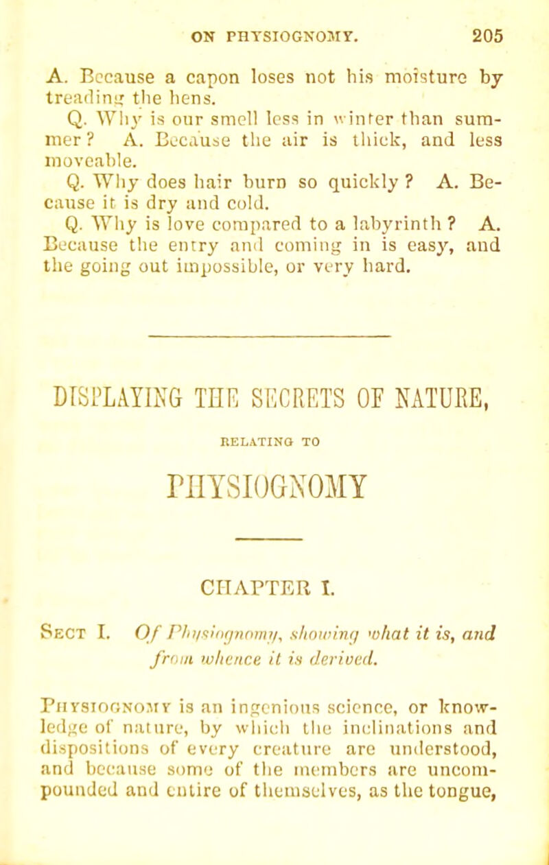 A. Because a capon loses not his moTsturo by treadinir the hens. Q. Why is our smell less in winrer than sum- mer? A. Because the air is thick, and less movcahle. Q. Why does hair burn so quickly ? A. Be- cause it is dry and cold. Q. Why is love compared to a labyrinth ? A. Because the enrry ami coming in is easy, and the going out impossible, or very hard. DISPLAYING THF, SECRETS OE NATURE, P.ELATINO TO niYSIOGNOMY CHAPTER I. Sect I. Of PliiisiiKjiuwii/, shoiinmj wltat it is, and from wlicnce it is derived. PnYsiooNOMy is an injicnious science, or know- lediie of nature, by which tlio inclinations and dispositions of every creature are understood, and because some of the members are unconi- pounded and entire of themselves, as the tongue,