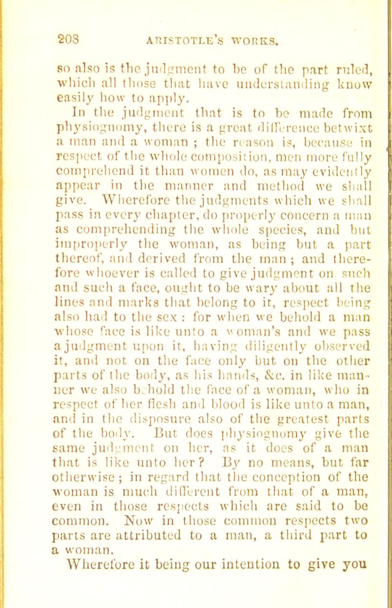 so nlso is tlm judcrmciit to be of tlio part ruleil, wliicli all those that have umlerslaiiiling knuvv easily how to apjjly. In the juilgnieut that is tn be made from physiouiiKJiny, there is a fireat (liHcrcneo betwixt a man and a woman ; t)ie r( ason is, heeause in respect of the whole composition, men more fully comprehend it than women do, as may evidently appear in the mtinner and method we shall give. Wherefore the jndfjinents whieh we sliall pass in every eliapier, do [)r()perly concern a man as comprehending the whole species, and but improperly the woman, as being but a juirt thereof, and derived from the man ; and there- fore wiioever is c;illed to give judjnnent on sneli and such a face, ought to be wary about all the lines and niarl<s that belong to it, respect being also had to the sex : for wiien wo beliold a man whose face is like unto a  onian's and we pass ajiidgment u[ion it, having <liligently observed it, and not on the face only but on the other parts of the body, as liis liaiuls, &e. in like man- ner we also bJiold the face of a woman, who in respect of her flesh and lilooil is like unto a man, and in the disposnre also of the greatest parts of the body. But does physingnumy give the same judL-mcnt on her, as it does of a man that is like unto her? By no means, but far otherwise; in regard that the conception of the woman is much dilFerent from that of a man, even in those respects which are said to be common. Now in those common respects two parts are attributed to a man, a third part to a woman. Wlierel'ore it being our intention to give you