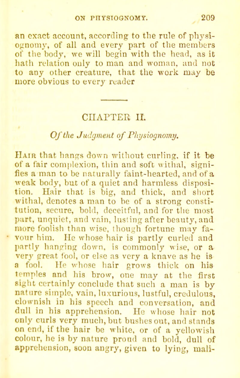an exact account, according to the rule of phj'si- oiznoniy, of all and every part of the members of the body, we will begin with the head, as it liatli relation only to man and woman, and not to any other creature, that the work may be more obvious to every reader CHAPTER It. Of the Judgment of Physiognomy. Hair that haniis down without curling, if it be of a fair complexion, thin and soft witiial, signi- fies a man to be naturally faint-hearted, and of a weak bo<ly, but of a quiet and harmless disposi- tion. Hair that is big, and thick, and short withal, denotes a man to be of a strong consti- tution, secure, bold, deceitful, and for the most part, unquiet, and vain, lusting after beauty, and more foolish than wise, though fortune may fa- vour him. He whose hair is partly curled and liartly hanging down, is commonly wise, or a ver}' great fool, or else as very a knave as he is a fool. Hp whose hair grows thick on his temples and his brow, one may at the first sight certainly conclude that such a man is by nature simple, vain, luxurious, lustful, credulous, clownish in his speech and conversation, and dull in his apprehension. He whose hair not only curls very much, but bushes out, and stands on end, if the hair be white, or of a yellovvlsli colour, he is by nature proud and bold, dull of apprehension, soon angry, given to lying, mail-