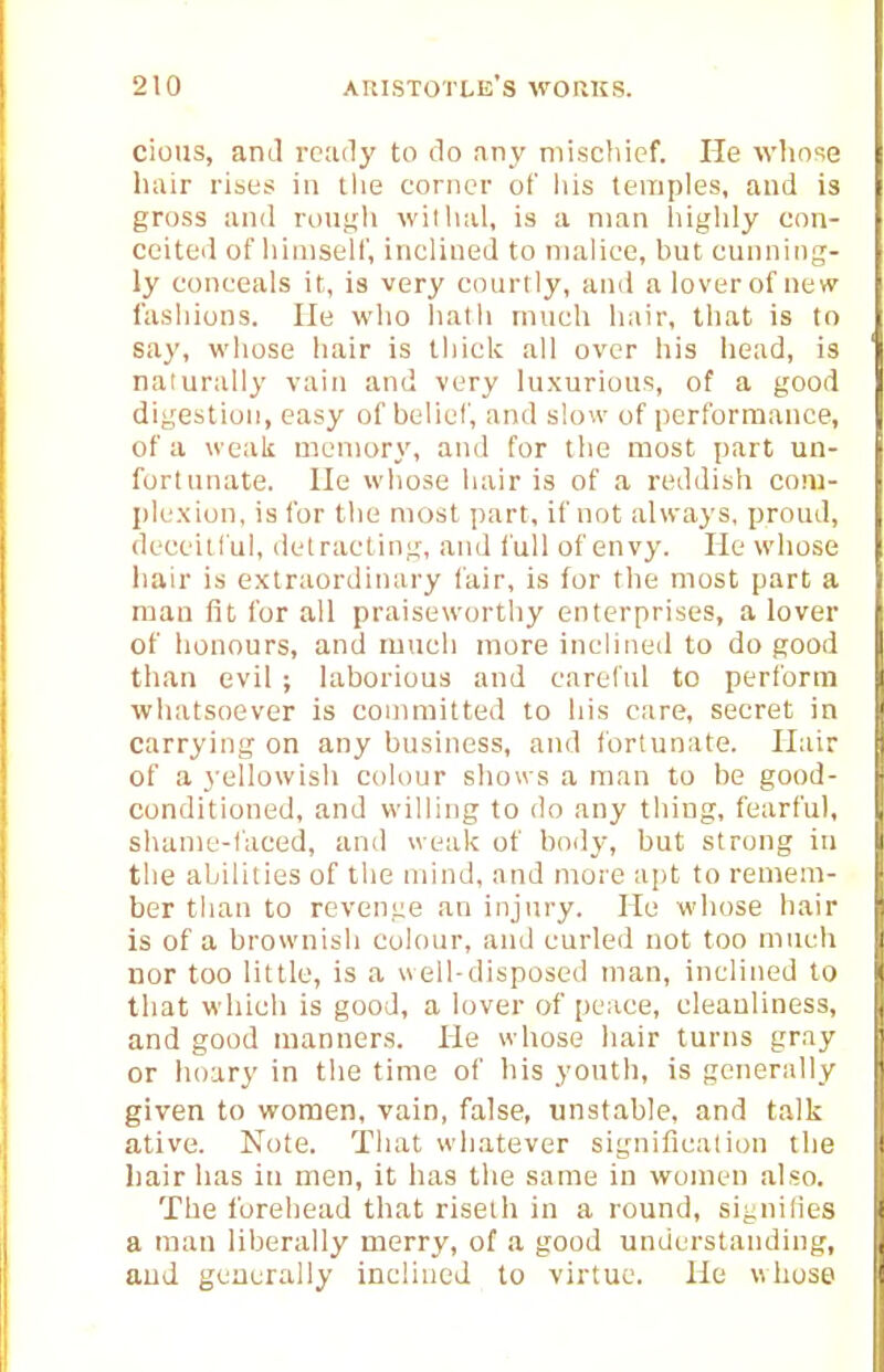 cions, and ready to do any mischief. He who've hair rises in tlie corner of liis temples, and is gross and rough willial, is a man highly con- ceited of himself, inclined to malice, but cunning- ly conceals it, is very courtly, and a lover of new fashions. He who liath much hair, that is to say, whose hair is thick all over his head, is naiurally vain and very luxurious, of a good digestion, easy of belief, and slow of performance, of a weak memory, and for the most part un- fortunate. He wliose hair is of a reddish com- plexion, is for the most part, if not always, proud, deceitful, detracting, and full of envy. He whose iiair is extraordinary fair, is for the most part a man fit for all praiseworthy enterprises, a lover of honours, and much more inclined to do good than evil ; laborious and careful to perform whatsoever is committed to his care, secret in carrying on any business, and fortunate. Hair of a 3'ellowish colour shows a man to be good- conditioned, and willing to do any thing, fearful, shame-faced, and weak of boily, but strong in the abilities of the mind, and more apt to remem- ber than to revenge an injury. He whose hair is of a brownish colour, and curled not too nineh nor too little, is a well-disposed man, inclined to that wdiich is good, a lover of peace, cleanliness, and good manners. He whose hair turns gray or hoary in the time of his youth, is generally given to women, vain, false, unstable, and talk ative. Note. That whatever signification the hair has in men, it has the same in women also. The forehead that riseih in a round, signilies a man liberally merry, of a good understanding, aud generally inclined to virtue. He whose