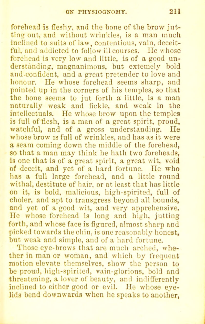 forehead is fleshy, and the hone of the brow jnt- tiiiLT out, and without wrinkles, is a man much inclined to suits of law, contentious, vain, deceit- ful, ami addicted to follow ill courses. He wliose forehead is very low and little, is of a good un- derstanding, magnaniraims, but extemely bold and confident, and a great pretender to love and honour. He whose forehead seems sharp, and pointed up in the corners of his temples, so that the bone seems to jut forth a little, is a man naturally weak and fickle, and weak in the intellectuals. He whose brow upon the temples is full of flesh, is a man of a great spirit, proud, watchful, and of a gross understanding. He whose brow is full of wrinkles, and has as it were a seam coming down tlie middle of the forehead, so that a man may think he hath two foreheads, is one that is of a great spirit, a great wit, void of deceit, and yet of a hard fortune. He who has a full large forehead, and a little round withal, destitute of hair, or at least that has little on it, is bold, malicious, biiih-spirited, full of choler, and apt to transgress beyond all bounds, and yet of a good wit, and very apprehensive. Ho whose forehead is long and high, jutting forth, and whose face is figured, almost sharp and picked towards tlie chin, is one reasonably honest, but weak and simple, and of a hard fortune. Those eye-brows that are much arched, whe- ther in man or woman, and which by frequent motion elevate themselves, show the person to be proud, iiigh-spirited, vain-glorious, bold and threatening, a lover of beauty, and indiirercntly inclined to either good or evil. He whose eye- lids bend downwards when he speaks to another,