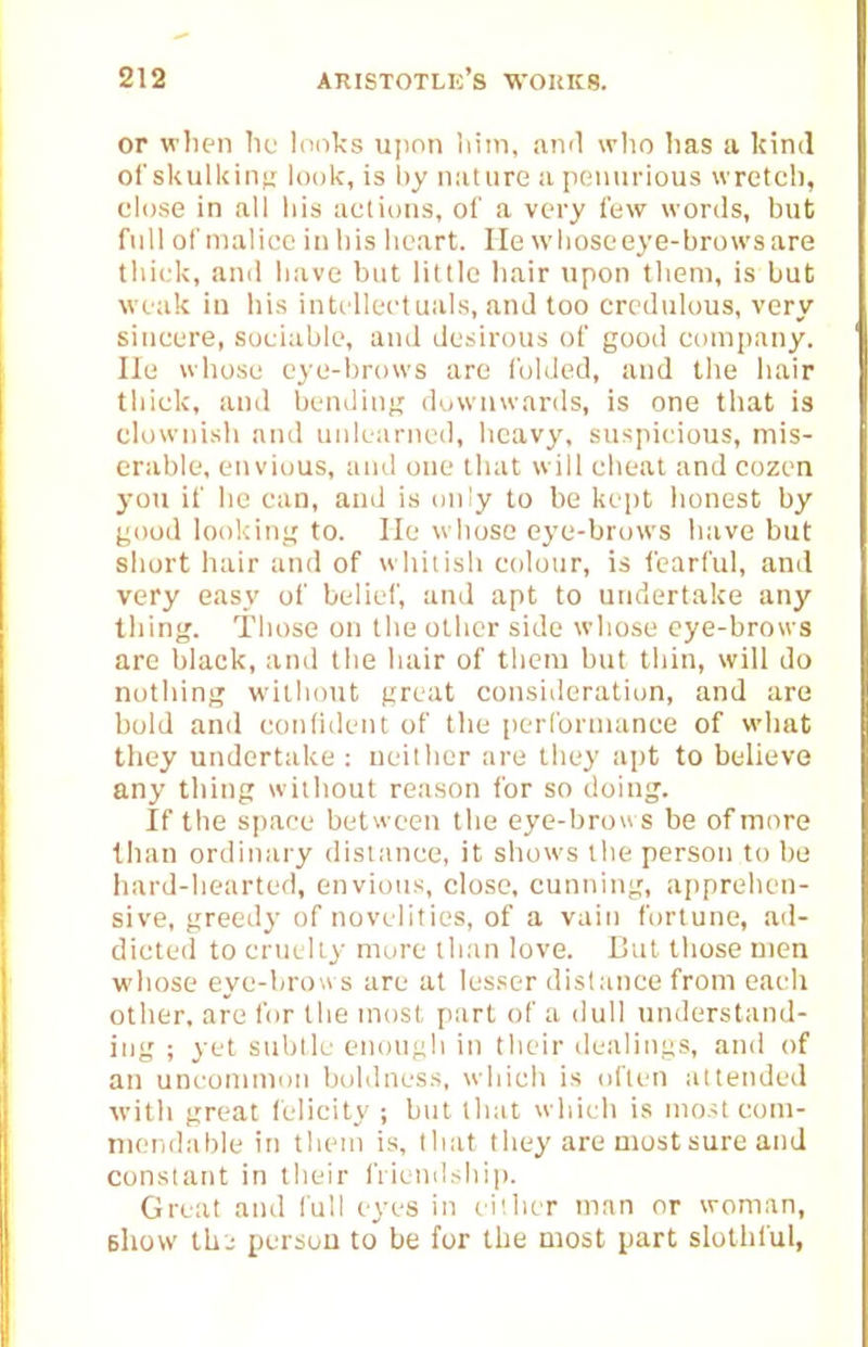 or wlien lie lunks upon liiin, aivl who lias a Icind ol'skulUinfj look, is by iiiiture a peiuii-ious wretch, close in all his actions, of a very few words, but full of malice in his heart. lie whose eye-brows are thick, anil have but little hair upon them, is but weak in his intellectuals, and too credulous, very sincere, sociable, and desirous of good company, lie whose eye-brows are folded, and the hair thick, and bendinii downwards, is one that is clownish anil unlearned, heavy, suspicious, mis- erable, envious, and one that will cheat and cozen you if he can, and is only to be keiit honest by good looldnj,'to. lie whose eye-brows have but short hair and of whitish colour, is fearful, and very easy of belief, and apt to undertake any thing. Those on the other side whose eye-brows are black, and the hair of them but thin, will do nothing without great consideration, and are bold and conhdent of the performance of what they undertake: neither are they apt to believe any thing without reason for so doing. If the space between the eye-brous be of more than ordinary distance, it shows the person to be hard-hearted, envious, close, cunning, apprehen- sive, greedy of novelities, of a vain fortune, ad- dicted to cruelty- more th:in love. Cut those men whose eye-brows are at lesser distance from each other, are for the most part of a dull understand- ing ; yet subtle enough in their dealings, and of an uncommon boldness, which is olfen attended ■with great felicity ; but that which is most coni- nieiidable in them is, that they are most sure and constant in their friendship. Great and full eyes in li'hcr man or woman, Bhow th.; person to be for the most part slothful,