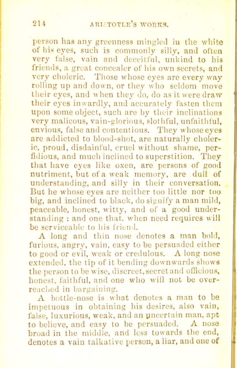 21i AKi. totle's woT^irs. ptrson has any greenness iiiingled in the win'te of his e3'es, such is commonly silly, and often very (iilse, vain and deceitliil, unkind to his friends, a ^Teat concealer of iiis own secrets, and very clioleric. Those whose eyes are every way rolling up and dou n, or tliey who seldom move tlieir eyes, and when they do, do as it were draw their eyes inwardly, and accurately fasten them upon some object, such are by their inclinations very malieous, vain-jjlorious, slothful, unfaithful, envious, false and contentious. They whoso eyes are addicted to blood-shot, are naturally choler- ic, proud, disdainful, cruel without shame, per- fidious, and inucli inclined to superstition. They that liave eyes lilie oxen, are persons of good nutriment, hut of a weak memory, are dull of understanding, and silly in their conversation. But he whose eyes are neither too little nor too big, and inclined to black, do sifioify a man mild, peaceable, honest, witty, and ol' a good under- standing : and one that, when need requires will be serviceable to his Iriend. A long and thin nose denotes a man bold, furious, angry, vain, easy to be persuaded either to good or evil, weak or credulous. A long nose e.xtendcd. the lip of it bending downwards show^s the per3(m to be wise, discreet, secret and o(Beious, honest, fiiiiliful, and one who will not be over- reached in bargaining. A bottle-nose is what denotes a man to be impetuous in obtaining his desires, also vain, false, luxurious, weak, and an uncertain man, apt; to believe, and easy to be persuaded. A nose broad in the middle, and less towards tlie end, denotes a vain talkative person, a liar, and one of