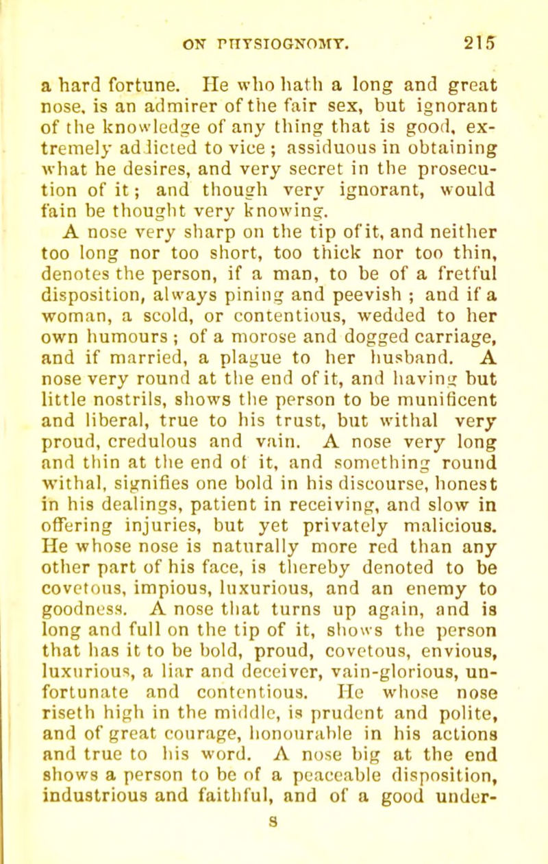 a hard fortune. He who hath a long and great nose, is an admirer of the fair sex, but ignorant of the knowledge of any thing that is good, ex- tremely ad licted to vice ; assiduous in obtaining what he desires, and very secret in the prosecu- tion of it; and tliough very ignorant, would fain be thought very knowing. A nose very sharp on the tip of it, and neither too long nor too short, too thick nor too thin, denotes the person, if a man, to be of a fretful disposition, always pinin<T and peevish ; and if a woman, a scold, or contentious, wedded to her own humours ; of a morose and dogged carriage, and if married, a plague to her husband. A nose very round at the end of it, and having but little nostrils, shows the person to be munificent and liberal, true to his trust, but withal very proud, credulous and vain. A nose very long and thin at the end ol it, and something round withal, signifies one bold in his discourse, honest in his dealings, patient in receiving, and slow in offering injuries, but yet privately malicious. He whose nose is naturally more red than any other part of his face, is thereby denoted to be covetous, impious, luxurious, and an enemy to goodness. A nose that turns up again, and is long and full on the tip of it, shows the person that has it to be bold, proud, covetous, envious, luxtirious, a liar and deceiver, vain-glorious, un- fortunate and contentious. He whose nose riseth high in the middle, is prudent and polite, and of great courage, honourable in his actions and true to his word. A nose big at the end shows a person to be nf a peaceable disposition, industrious and faithful, and of a good under- s