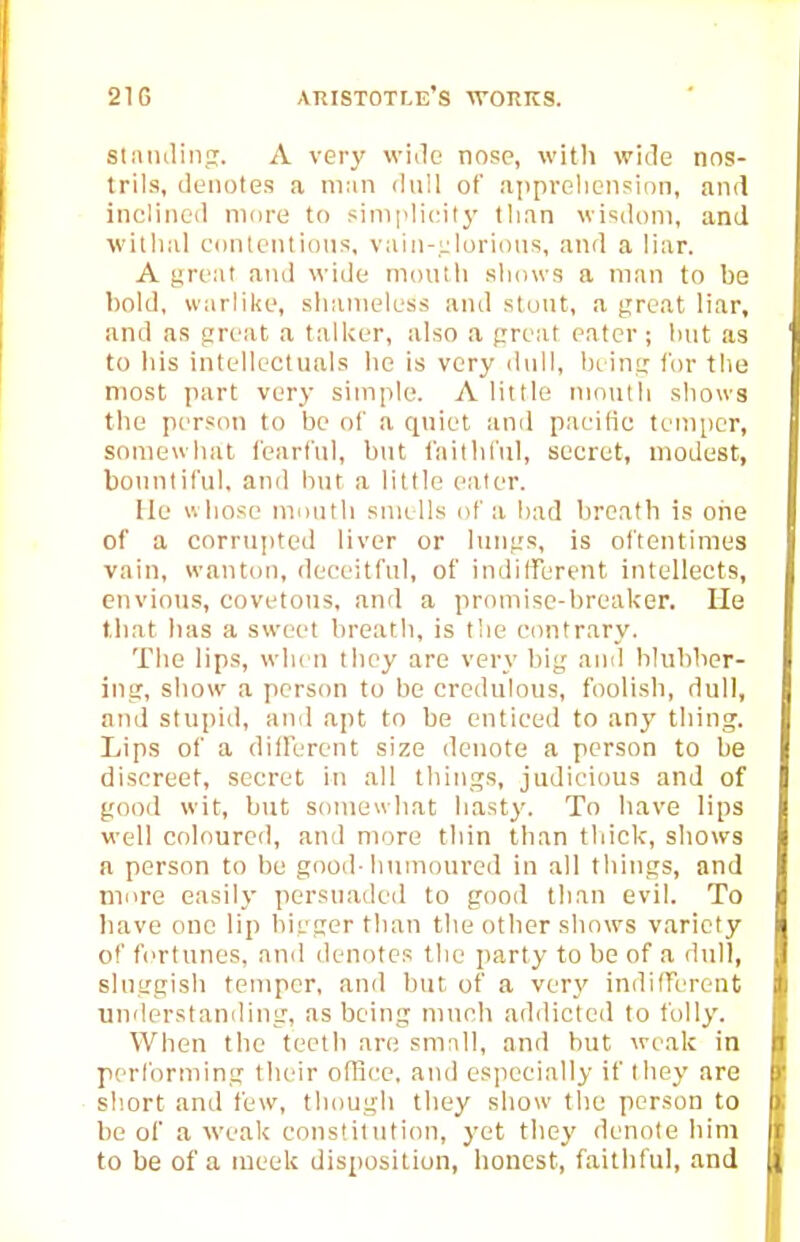 stMinlin;!. A very wide nose, with wide nos- trils, denotes a ni;in dull of appreliension, and iiielined more to simplicity than wisdom, and withal contentious, vaiu-.ijlorious, and a liar. A yreat and wide mouiii shows a man to be bold, warlike, shameless and stout, a great liar, and as great a talker, also a great eater ; hut as to liis intellectuals he is very dull, being for the most part very simple. A little month shows the person to be of a quiet and pacific temper, somewhat fearful, but faithful, secret, modest, bountiful, and but a little eater. He whose month smells of a bad breath is orie of a corrupted liver or lungs, is oftentimes vain, wanton, deceitful, of indilferent intellects, envious, covetous, and a promise-breaker. Lie that has a sweet breath, is the contrary. The lips, wlu n they are ver\' big ami blubber- ing, show a person to be credulous, foolish, dull, and stupid, and apt to be enticed to anj' thing. Lips of a diiferent size denote a person to be discreet, secret in all things, judicious and of good wit, but somewhat hasty. To have lips well coloured, and more thin than thick, shows a person to be good-humoured in all things, and more easily persuaded to good than evil. To have one lip bigger than the other shows variety of fortunes, and denotes the party to be of a dull, sluggish temper, and but of a very indifferent understanding, as being much addicted to folly. When the teeth are smnll, and but weak in performing their oflice. and especially if they are short and few, though they show the person to be of a Weak constitution, yet they denote him to be of a meek disposition, honest, faithful, and