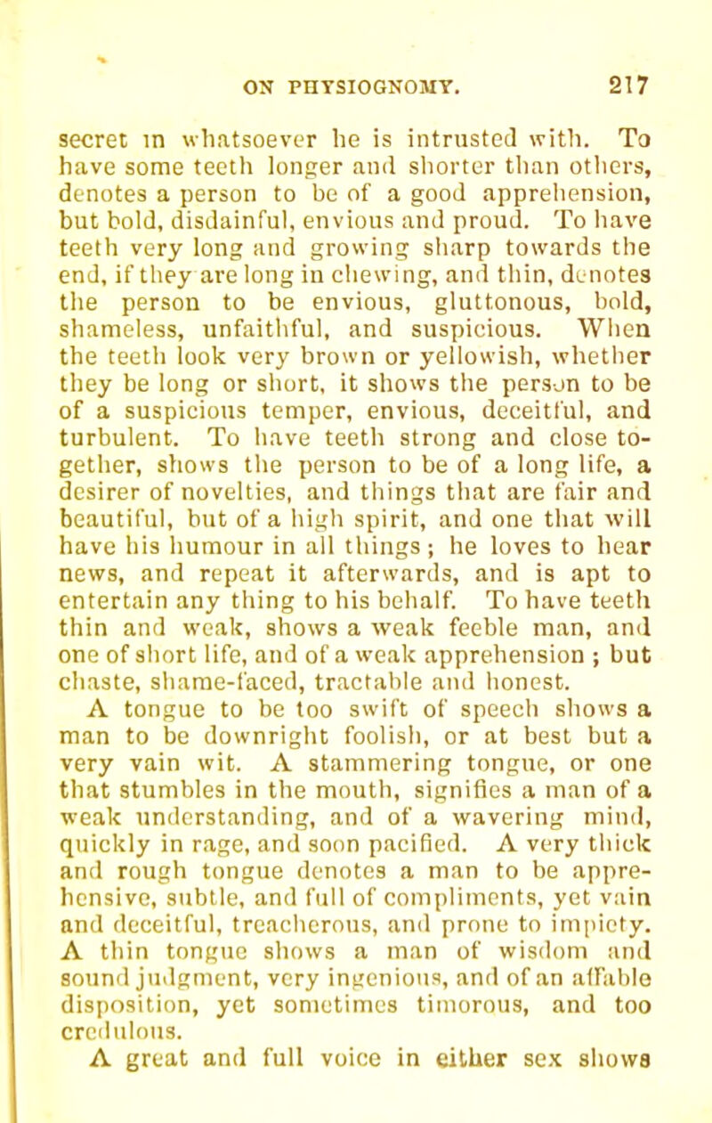 secret m whatsoever he is intrusted with. To have some teeth longer and shorter than otliers, denotes a person to be of a good apprehension, but bold, disdainful, envious and proud. To have teeth very long and growing sharp towards the end, if they are long iu chewing, and thin, denotes the person to be envious, gluttonous, bold, shameless, unfaithful, and suspicious. When the teeth look very brown or yellowish, whether they be long or short, it shows the person to be of a suspicious temper, envious, deceitful, and turbulent. To have teeth strong and close to- gether, shows the person to be of a long life, a desirer of novelties, and things that are fair and beautiful, but of a high spirit, and one that will have his humour in all things ; he loves to hear news, and repeat it afterwards, and is apt to entertain any thing to his behalf. To have teeth thin and weak, shows a weak feeble man, and one of short life, and of a weak apprehension ; but chaste, sliarae-faced, tractable and honest. A tongue to be too swift of speech shows a man to be downright foolish, or at best but a very vain wit. A stammering tongue, or one that stumbles in the mouth, signifies a man of a weak understanding, and of a wavering mind, quickly in rage, and soon pacified. A very thick and rough tongue denotes a man to be appre- hensive, subtle, and full of compliments, yet vain and deceitful, treacherous, and prone to impiety. A thin tongue shows a man of wisdom and sound judgment, very ingenious, and of an affable disposition, yet sometimes timorous, and too credulous. A great and full voice in either se.K shows