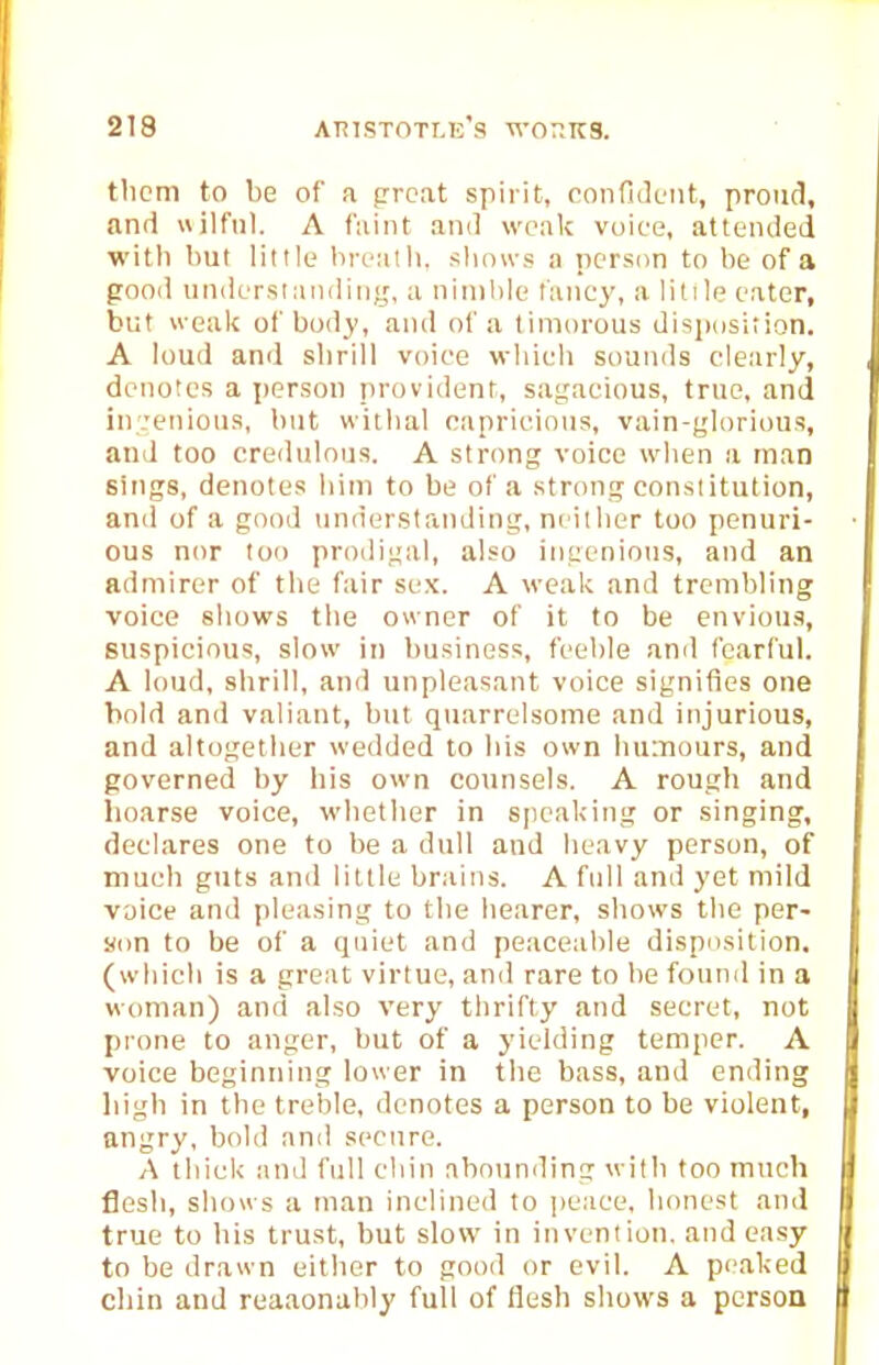 thcni to be of a prcat spirit, confiiluut, proud, and uilfnl. A faint and weak voice, attended with but little bn-alh. slioivs a person to be of a good understanding, a nimble fancy, a little eater, but weak of body, and of a timorous dispdsition. A loud and slirill voice which sounds cletirly, denotes a person provident, sagacious, true, and in;:etiiotis, but withal capriciotis, vain-glorious, and too credulous. A strong voice when a man sings, denotes him to be of a strong constitution, and of a good understanding, ni itlior too penuri- ous nor too prodigal, also ingenious, and an admirer of the ftiir sex. A weak and trembling voice shows the owner of it to be envious, suspicious, slow in business, feeble and fearful. A loud, shrill, and unpleasant voice signifies one hold and valiant, but quarrelsome and injurious, and altogether wedded to his own humours, and governed by his own counsels. A rough and hoarse voice, whether in speaking or singing, declares one to be a dull and heavy person, of much guts and little brains. A full and yet mild voice and pleasing to the hearer, shows the per- son to be of a quiet and peaceable dispnsition. (which is a great virtue, and rare to be found in a woman) and also very thrifty and secret, not pi'one to anger, but of a yielding temper. A voice beginning lower in the bass, and ending high in the treble, denotes a person to be violent, angry, bold and secure. A thick and full chin abounding with too much flesh, shows a man inclined to peace, honest and true to his trust, but slow in invention, and easy to be drawn either to good or evil. A peaked cliin and reaaonably full of flesh shows a person