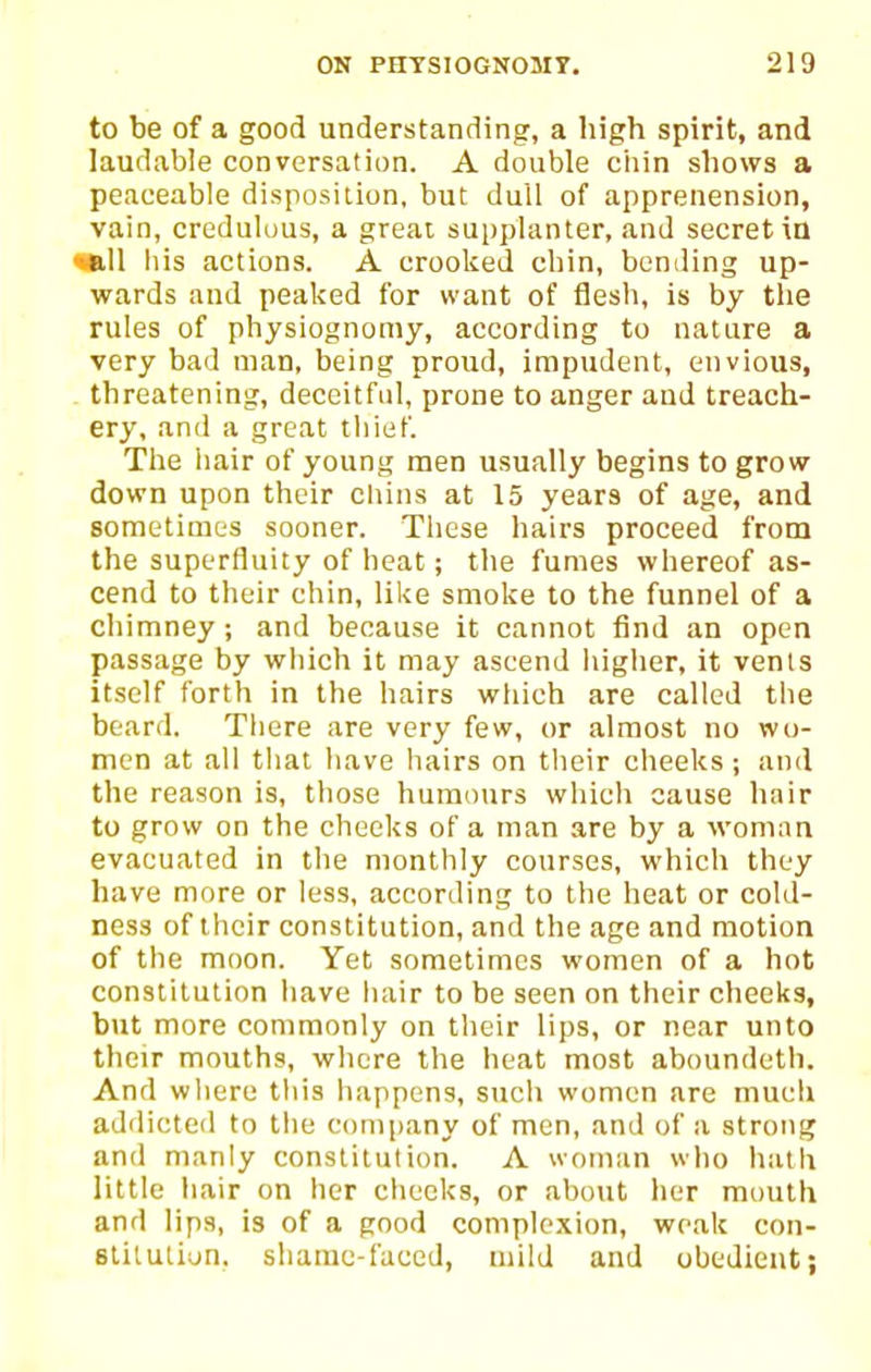 to be of a good understanding, a high spirit, and laudable conversation. A double ciiin shows a peaceable disposition, but dull of apprenension, vain, credulous, a great supplanter, and secret ia •all his actions. A crooked chin, bending up- wards and peaked for want of flesh, is by the rules of physiognomy, according to nature a very bad man, being proud, impudent, envious, threatening, deceitful, prone to anger and treach- ery, and a great tliief. The iiair of young men usually begins to grow down upon their chins at 15 years of age, and sometimes sooner. These hairs proceed from the superfluity of heat; the fumes whereof as- cend to their chin, like smoke to the funnel of a chimney; and because it cannot find an open passage by which it may ascend higher, it vents itself forth in the hairs wliich are called tlie beard. Tliere are very few, or almost no wu- men at all tliat have hairs on their cheeks; and the reason is, those humours which cause hair to grow on the checks of a man are by a woman evacuated in the monthly courses, which they have more or less, according to the heat or cold- ness of their constitution, and the age and motion of the moon. Yet sometimes women of a hot constitution have hair to be seen on their cheeks, but more commonly on their lips, or near unto their mouths, where the heat most aboundeth. And wliere tliis happens, such women are mucli addicted to the c()ni|)any of men, and of a strong and manly constitution. A woman wlio hath little iiair on her clieeks, or about her mouth and lips, is of a good complexion, weak con- stitution, shainc-faced, mild and obedient;